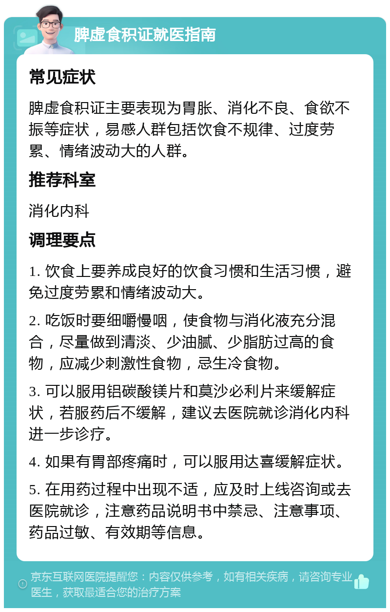 脾虚食积证就医指南 常见症状 脾虚食积证主要表现为胃胀、消化不良、食欲不振等症状，易感人群包括饮食不规律、过度劳累、情绪波动大的人群。 推荐科室 消化内科 调理要点 1. 饮食上要养成良好的饮食习惯和生活习惯，避免过度劳累和情绪波动大。 2. 吃饭时要细嚼慢咽，使食物与消化液充分混合，尽量做到清淡、少油腻、少脂肪过高的食物，应减少刺激性食物，忌生冷食物。 3. 可以服用铝碳酸镁片和莫沙必利片来缓解症状，若服药后不缓解，建议去医院就诊消化内科进一步诊疗。 4. 如果有胃部疼痛时，可以服用达喜缓解症状。 5. 在用药过程中出现不适，应及时上线咨询或去医院就诊，注意药品说明书中禁忌、注意事项、药品过敏、有效期等信息。