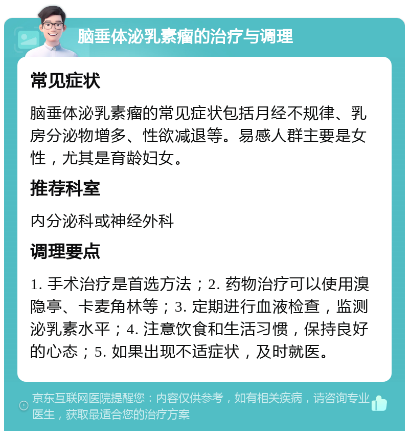 脑垂体泌乳素瘤的治疗与调理 常见症状 脑垂体泌乳素瘤的常见症状包括月经不规律、乳房分泌物增多、性欲减退等。易感人群主要是女性，尤其是育龄妇女。 推荐科室 内分泌科或神经外科 调理要点 1. 手术治疗是首选方法；2. 药物治疗可以使用溴隐亭、卡麦角林等；3. 定期进行血液检查，监测泌乳素水平；4. 注意饮食和生活习惯，保持良好的心态；5. 如果出现不适症状，及时就医。