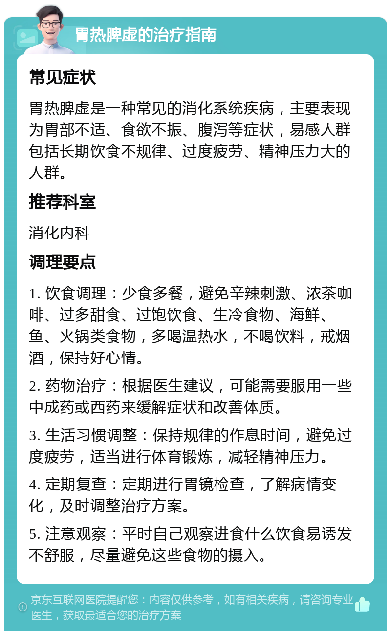 胃热脾虚的治疗指南 常见症状 胃热脾虚是一种常见的消化系统疾病，主要表现为胃部不适、食欲不振、腹泻等症状，易感人群包括长期饮食不规律、过度疲劳、精神压力大的人群。 推荐科室 消化内科 调理要点 1. 饮食调理：少食多餐，避免辛辣刺激、浓茶咖啡、过多甜食、过饱饮食、生冷食物、海鲜、鱼、火锅类食物，多喝温热水，不喝饮料，戒烟酒，保持好心情。 2. 药物治疗：根据医生建议，可能需要服用一些中成药或西药来缓解症状和改善体质。 3. 生活习惯调整：保持规律的作息时间，避免过度疲劳，适当进行体育锻炼，减轻精神压力。 4. 定期复查：定期进行胃镜检查，了解病情变化，及时调整治疗方案。 5. 注意观察：平时自己观察进食什么饮食易诱发不舒服，尽量避免这些食物的摄入。