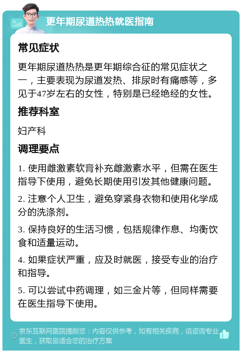 更年期尿道热热就医指南 常见症状 更年期尿道热热是更年期综合征的常见症状之一，主要表现为尿道发热、排尿时有痛感等，多见于47岁左右的女性，特别是已经绝经的女性。 推荐科室 妇产科 调理要点 1. 使用雌激素软膏补充雌激素水平，但需在医生指导下使用，避免长期使用引发其他健康问题。 2. 注意个人卫生，避免穿紧身衣物和使用化学成分的洗涤剂。 3. 保持良好的生活习惯，包括规律作息、均衡饮食和适量运动。 4. 如果症状严重，应及时就医，接受专业的治疗和指导。 5. 可以尝试中药调理，如三金片等，但同样需要在医生指导下使用。