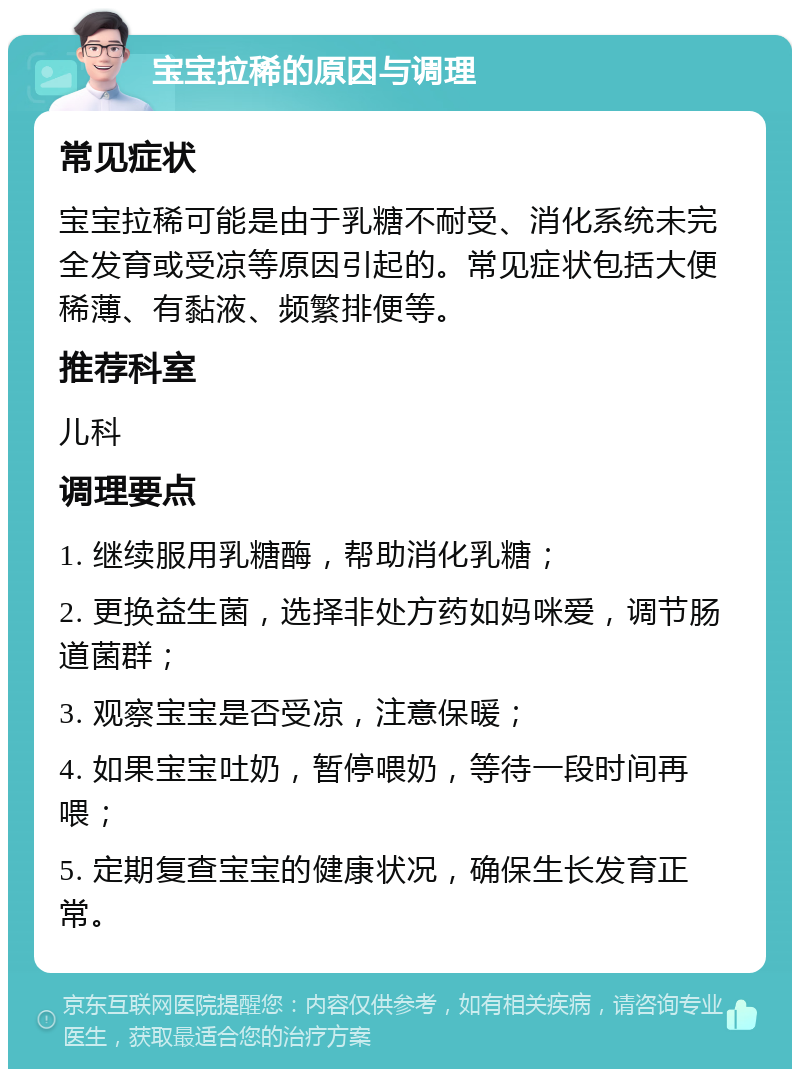 宝宝拉稀的原因与调理 常见症状 宝宝拉稀可能是由于乳糖不耐受、消化系统未完全发育或受凉等原因引起的。常见症状包括大便稀薄、有黏液、频繁排便等。 推荐科室 儿科 调理要点 1. 继续服用乳糖酶，帮助消化乳糖； 2. 更换益生菌，选择非处方药如妈咪爱，调节肠道菌群； 3. 观察宝宝是否受凉，注意保暖； 4. 如果宝宝吐奶，暂停喂奶，等待一段时间再喂； 5. 定期复查宝宝的健康状况，确保生长发育正常。