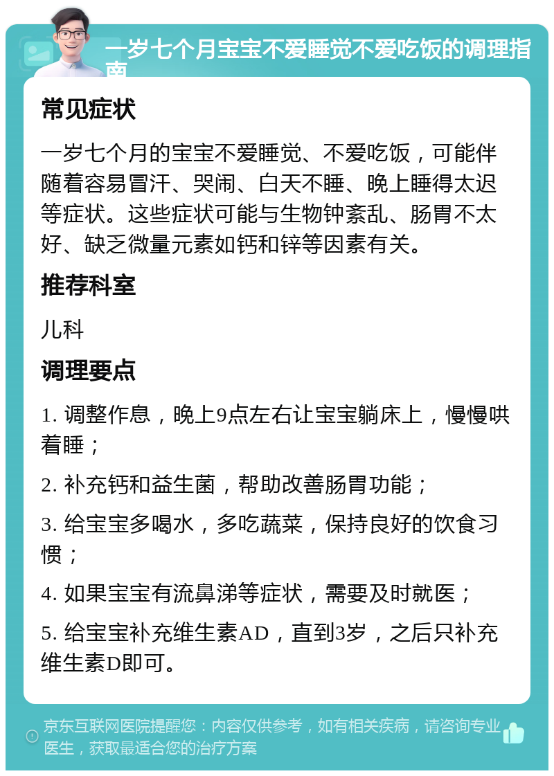 一岁七个月宝宝不爱睡觉不爱吃饭的调理指南 常见症状 一岁七个月的宝宝不爱睡觉、不爱吃饭，可能伴随着容易冒汗、哭闹、白天不睡、晚上睡得太迟等症状。这些症状可能与生物钟紊乱、肠胃不太好、缺乏微量元素如钙和锌等因素有关。 推荐科室 儿科 调理要点 1. 调整作息，晚上9点左右让宝宝躺床上，慢慢哄着睡； 2. 补充钙和益生菌，帮助改善肠胃功能； 3. 给宝宝多喝水，多吃蔬菜，保持良好的饮食习惯； 4. 如果宝宝有流鼻涕等症状，需要及时就医； 5. 给宝宝补充维生素AD，直到3岁，之后只补充维生素D即可。