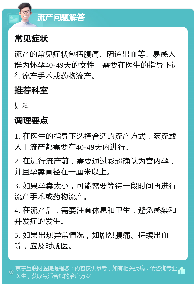 流产问题解答 常见症状 流产的常见症状包括腹痛、阴道出血等。易感人群为怀孕40-49天的女性，需要在医生的指导下进行流产手术或药物流产。 推荐科室 妇科 调理要点 1. 在医生的指导下选择合适的流产方式，药流或人工流产都需要在40-49天内进行。 2. 在进行流产前，需要通过彩超确认为宫内孕，并且孕囊直径在一厘米以上。 3. 如果孕囊太小，可能需要等待一段时间再进行流产手术或药物流产。 4. 在流产后，需要注意休息和卫生，避免感染和并发症的发生。 5. 如果出现异常情况，如剧烈腹痛、持续出血等，应及时就医。