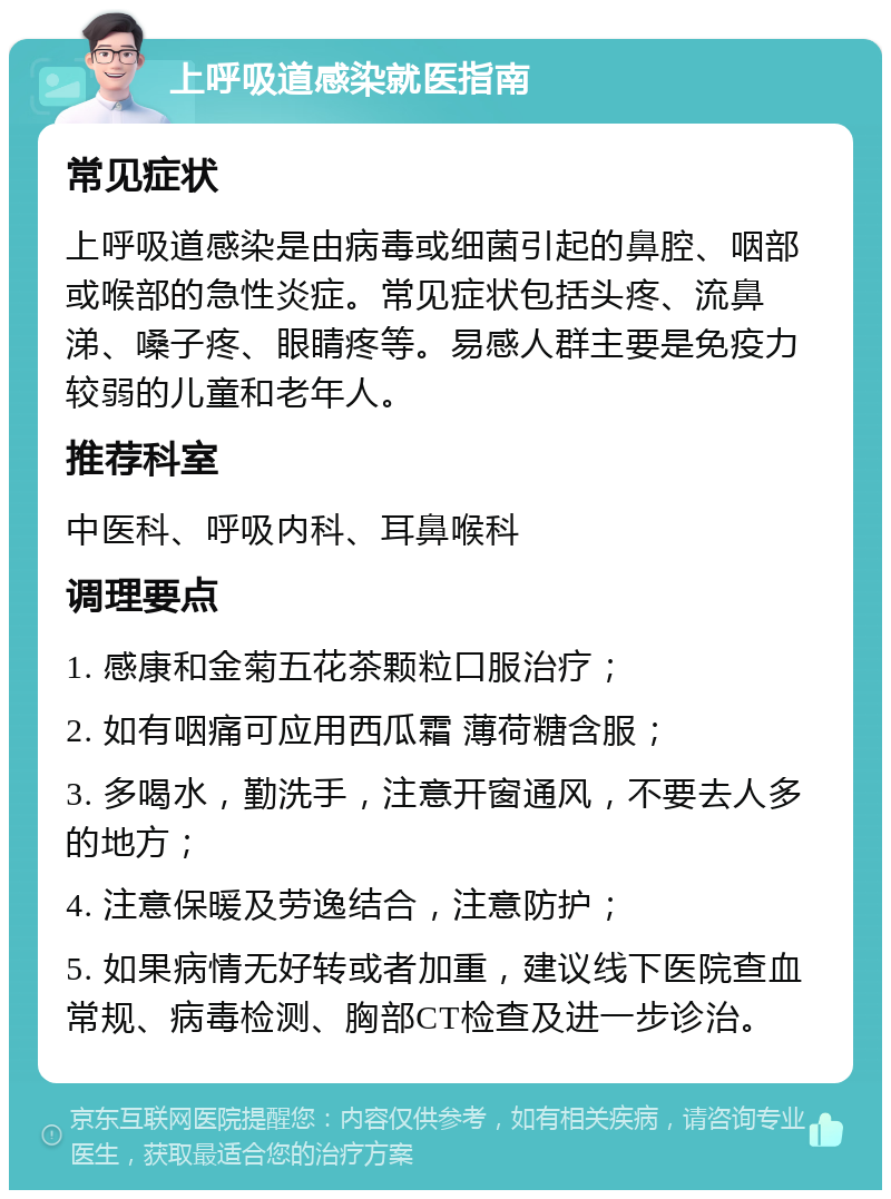 上呼吸道感染就医指南 常见症状 上呼吸道感染是由病毒或细菌引起的鼻腔、咽部或喉部的急性炎症。常见症状包括头疼、流鼻涕、嗓子疼、眼睛疼等。易感人群主要是免疫力较弱的儿童和老年人。 推荐科室 中医科、呼吸内科、耳鼻喉科 调理要点 1. 感康和金菊五花茶颗粒口服治疗； 2. 如有咽痛可应用西瓜霜 薄荷糖含服； 3. 多喝水，勤洗手，注意开窗通风，不要去人多的地方； 4. 注意保暖及劳逸结合，注意防护； 5. 如果病情无好转或者加重，建议线下医院查血常规、病毒检测、胸部CT检查及进一步诊治。