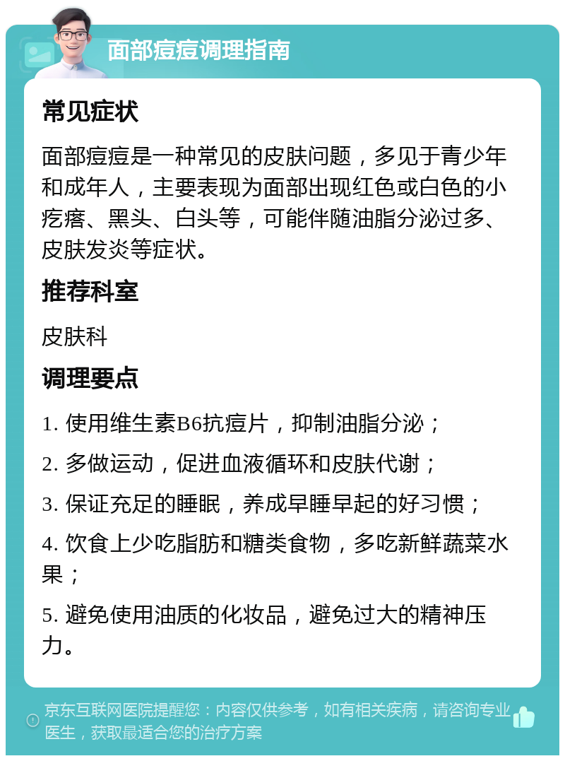 面部痘痘调理指南 常见症状 面部痘痘是一种常见的皮肤问题，多见于青少年和成年人，主要表现为面部出现红色或白色的小疙瘩、黑头、白头等，可能伴随油脂分泌过多、皮肤发炎等症状。 推荐科室 皮肤科 调理要点 1. 使用维生素B6抗痘片，抑制油脂分泌； 2. 多做运动，促进血液循环和皮肤代谢； 3. 保证充足的睡眠，养成早睡早起的好习惯； 4. 饮食上少吃脂肪和糖类食物，多吃新鲜蔬菜水果； 5. 避免使用油质的化妆品，避免过大的精神压力。