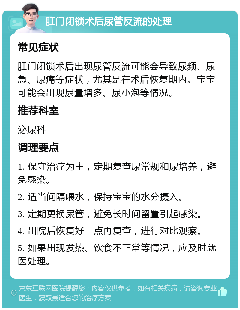 肛门闭锁术后尿管反流的处理 常见症状 肛门闭锁术后出现尿管反流可能会导致尿频、尿急、尿痛等症状，尤其是在术后恢复期内。宝宝可能会出现尿量增多、尿小泡等情况。 推荐科室 泌尿科 调理要点 1. 保守治疗为主，定期复查尿常规和尿培养，避免感染。 2. 适当间隔喂水，保持宝宝的水分摄入。 3. 定期更换尿管，避免长时间留置引起感染。 4. 出院后恢复好一点再复查，进行对比观察。 5. 如果出现发热、饮食不正常等情况，应及时就医处理。