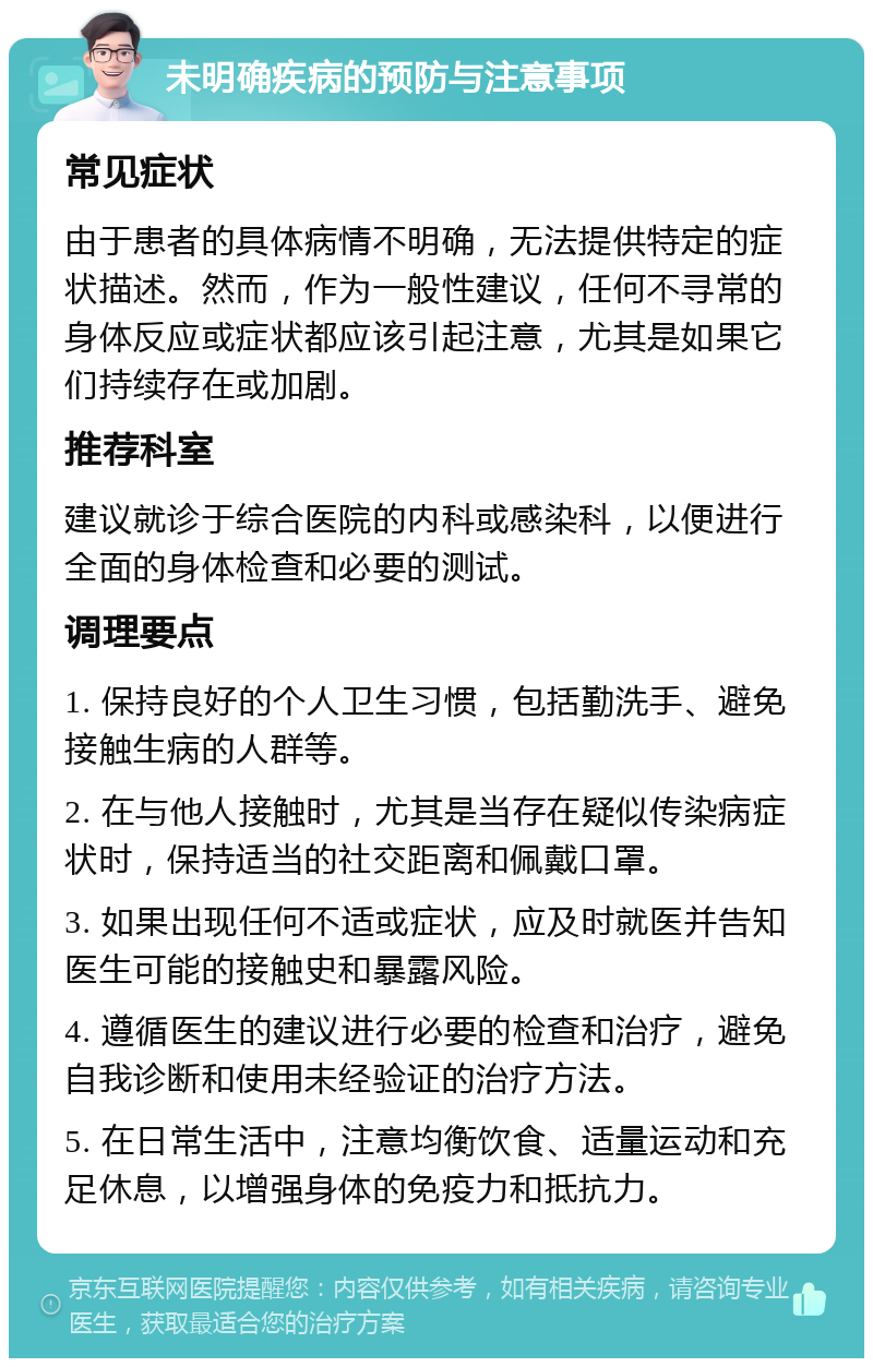 未明确疾病的预防与注意事项 常见症状 由于患者的具体病情不明确，无法提供特定的症状描述。然而，作为一般性建议，任何不寻常的身体反应或症状都应该引起注意，尤其是如果它们持续存在或加剧。 推荐科室 建议就诊于综合医院的内科或感染科，以便进行全面的身体检查和必要的测试。 调理要点 1. 保持良好的个人卫生习惯，包括勤洗手、避免接触生病的人群等。 2. 在与他人接触时，尤其是当存在疑似传染病症状时，保持适当的社交距离和佩戴口罩。 3. 如果出现任何不适或症状，应及时就医并告知医生可能的接触史和暴露风险。 4. 遵循医生的建议进行必要的检查和治疗，避免自我诊断和使用未经验证的治疗方法。 5. 在日常生活中，注意均衡饮食、适量运动和充足休息，以增强身体的免疫力和抵抗力。