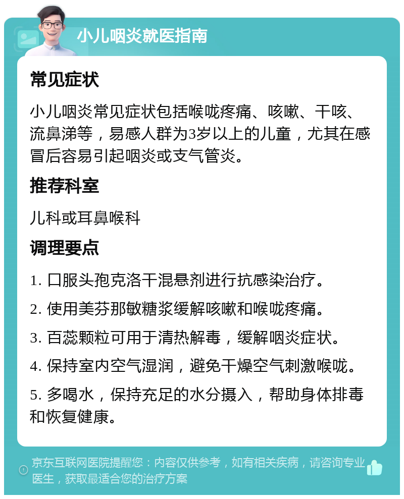 小儿咽炎就医指南 常见症状 小儿咽炎常见症状包括喉咙疼痛、咳嗽、干咳、流鼻涕等，易感人群为3岁以上的儿童，尤其在感冒后容易引起咽炎或支气管炎。 推荐科室 儿科或耳鼻喉科 调理要点 1. 口服头孢克洛干混悬剂进行抗感染治疗。 2. 使用美芬那敏糖浆缓解咳嗽和喉咙疼痛。 3. 百蕊颗粒可用于清热解毒，缓解咽炎症状。 4. 保持室内空气湿润，避免干燥空气刺激喉咙。 5. 多喝水，保持充足的水分摄入，帮助身体排毒和恢复健康。