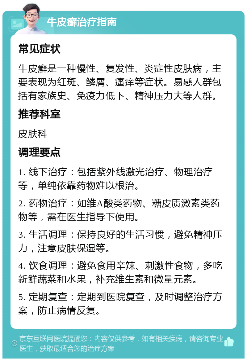 牛皮癣治疗指南 常见症状 牛皮癣是一种慢性、复发性、炎症性皮肤病，主要表现为红斑、鳞屑、瘙痒等症状。易感人群包括有家族史、免疫力低下、精神压力大等人群。 推荐科室 皮肤科 调理要点 1. 线下治疗：包括紫外线激光治疗、物理治疗等，单纯依靠药物难以根治。 2. 药物治疗：如维A酸类药物、糖皮质激素类药物等，需在医生指导下使用。 3. 生活调理：保持良好的生活习惯，避免精神压力，注意皮肤保湿等。 4. 饮食调理：避免食用辛辣、刺激性食物，多吃新鲜蔬菜和水果，补充维生素和微量元素。 5. 定期复查：定期到医院复查，及时调整治疗方案，防止病情反复。