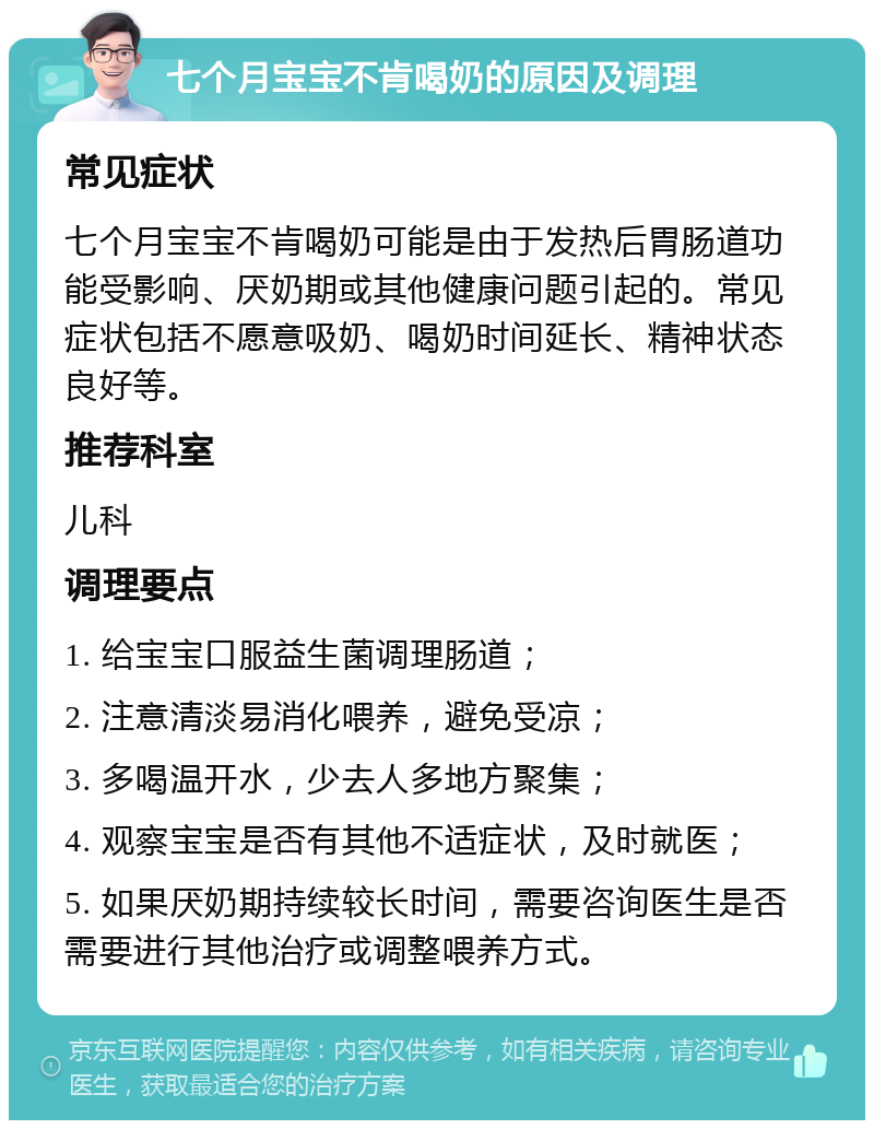 七个月宝宝不肯喝奶的原因及调理 常见症状 七个月宝宝不肯喝奶可能是由于发热后胃肠道功能受影响、厌奶期或其他健康问题引起的。常见症状包括不愿意吸奶、喝奶时间延长、精神状态良好等。 推荐科室 儿科 调理要点 1. 给宝宝口服益生菌调理肠道； 2. 注意清淡易消化喂养，避免受凉； 3. 多喝温开水，少去人多地方聚集； 4. 观察宝宝是否有其他不适症状，及时就医； 5. 如果厌奶期持续较长时间，需要咨询医生是否需要进行其他治疗或调整喂养方式。