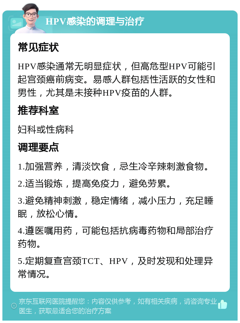 HPV感染的调理与治疗 常见症状 HPV感染通常无明显症状，但高危型HPV可能引起宫颈癌前病变。易感人群包括性活跃的女性和男性，尤其是未接种HPV疫苗的人群。 推荐科室 妇科或性病科 调理要点 1.加强营养，清淡饮食，忌生冷辛辣刺激食物。 2.适当锻炼，提高免疫力，避免劳累。 3.避免精神刺激，稳定情绪，减小压力，充足睡眠，放松心情。 4.遵医嘱用药，可能包括抗病毒药物和局部治疗药物。 5.定期复查宫颈TCT、HPV，及时发现和处理异常情况。