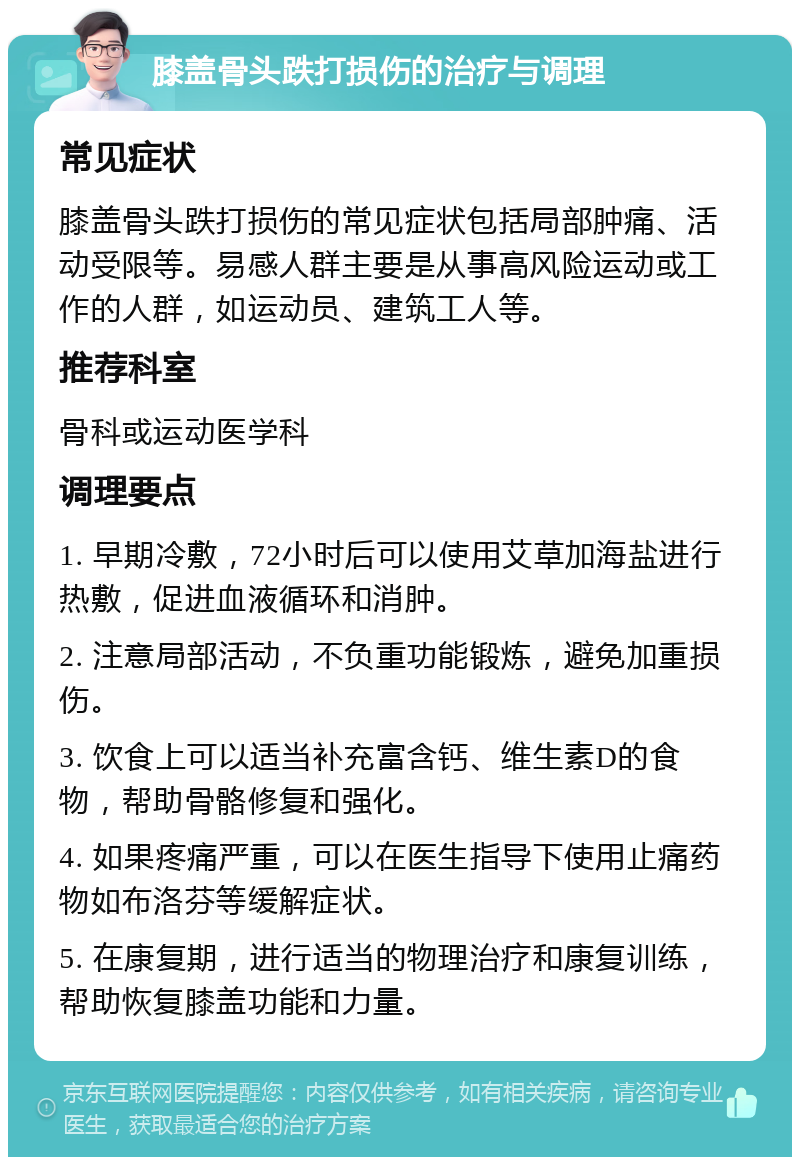 膝盖骨头跌打损伤的治疗与调理 常见症状 膝盖骨头跌打损伤的常见症状包括局部肿痛、活动受限等。易感人群主要是从事高风险运动或工作的人群，如运动员、建筑工人等。 推荐科室 骨科或运动医学科 调理要点 1. 早期冷敷，72小时后可以使用艾草加海盐进行热敷，促进血液循环和消肿。 2. 注意局部活动，不负重功能锻炼，避免加重损伤。 3. 饮食上可以适当补充富含钙、维生素D的食物，帮助骨骼修复和强化。 4. 如果疼痛严重，可以在医生指导下使用止痛药物如布洛芬等缓解症状。 5. 在康复期，进行适当的物理治疗和康复训练，帮助恢复膝盖功能和力量。