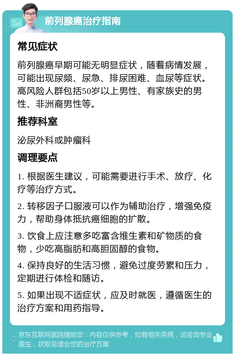 前列腺癌治疗指南 常见症状 前列腺癌早期可能无明显症状，随着病情发展，可能出现尿频、尿急、排尿困难、血尿等症状。高风险人群包括50岁以上男性、有家族史的男性、非洲裔男性等。 推荐科室 泌尿外科或肿瘤科 调理要点 1. 根据医生建议，可能需要进行手术、放疗、化疗等治疗方式。 2. 转移因子口服液可以作为辅助治疗，增强免疫力，帮助身体抵抗癌细胞的扩散。 3. 饮食上应注意多吃富含维生素和矿物质的食物，少吃高脂肪和高胆固醇的食物。 4. 保持良好的生活习惯，避免过度劳累和压力，定期进行体检和随访。 5. 如果出现不适症状，应及时就医，遵循医生的治疗方案和用药指导。