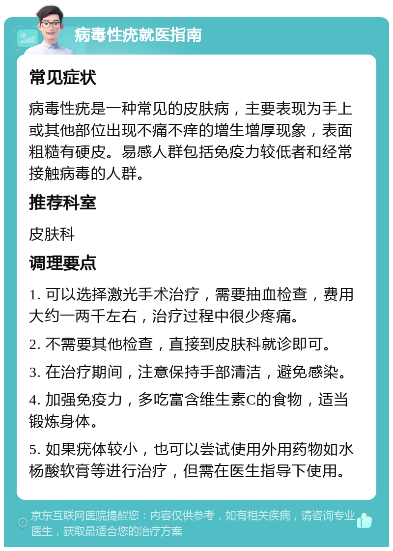 病毒性疣就医指南 常见症状 病毒性疣是一种常见的皮肤病，主要表现为手上或其他部位出现不痛不痒的增生增厚现象，表面粗糙有硬皮。易感人群包括免疫力较低者和经常接触病毒的人群。 推荐科室 皮肤科 调理要点 1. 可以选择激光手术治疗，需要抽血检查，费用大约一两千左右，治疗过程中很少疼痛。 2. 不需要其他检查，直接到皮肤科就诊即可。 3. 在治疗期间，注意保持手部清洁，避免感染。 4. 加强免疫力，多吃富含维生素C的食物，适当锻炼身体。 5. 如果疣体较小，也可以尝试使用外用药物如水杨酸软膏等进行治疗，但需在医生指导下使用。