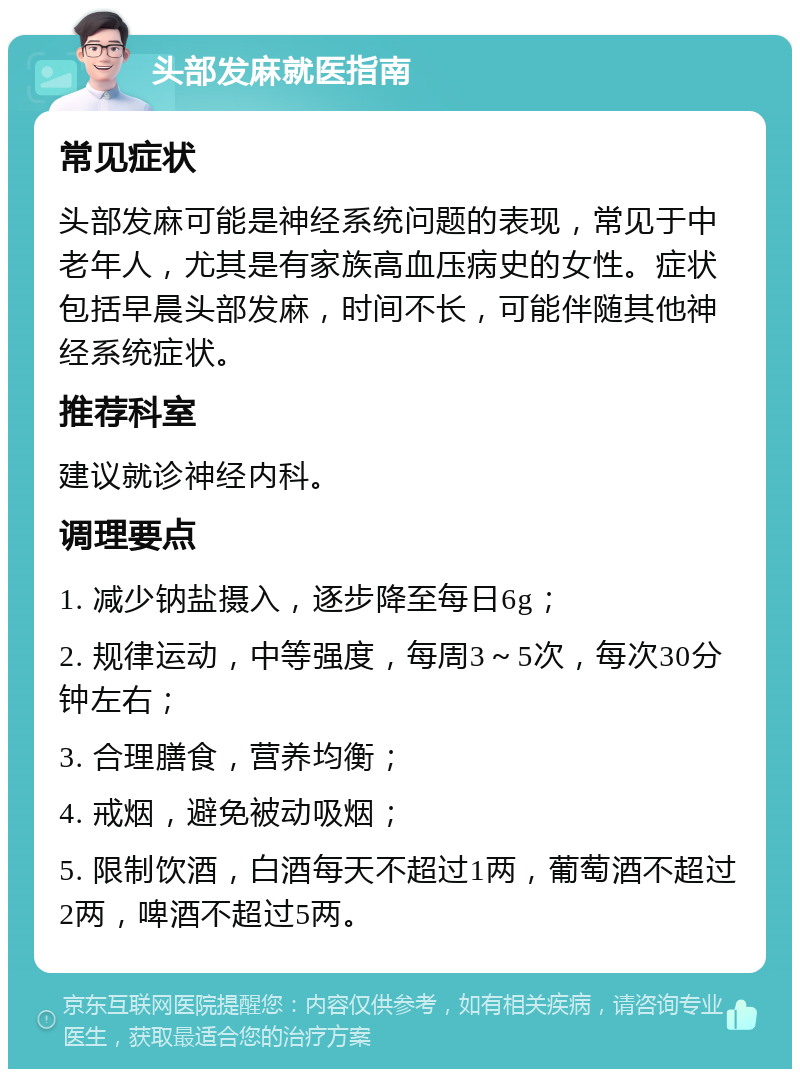 头部发麻就医指南 常见症状 头部发麻可能是神经系统问题的表现，常见于中老年人，尤其是有家族高血压病史的女性。症状包括早晨头部发麻，时间不长，可能伴随其他神经系统症状。 推荐科室 建议就诊神经内科。 调理要点 1. 减少钠盐摄入，逐步降至每日6g； 2. 规律运动，中等强度，每周3～5次，每次30分钟左右； 3. 合理膳食，营养均衡； 4. 戒烟，避免被动吸烟； 5. 限制饮酒，白酒每天不超过1两，葡萄酒不超过2两，啤酒不超过5两。