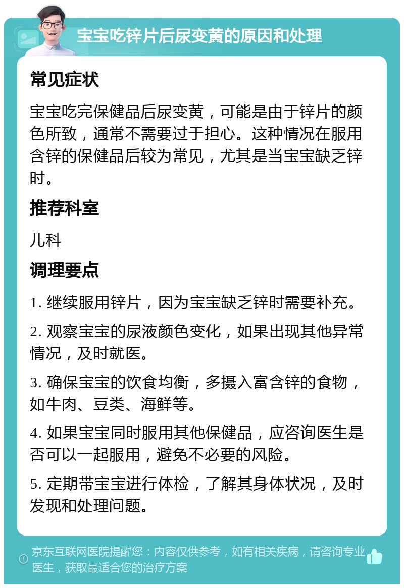 宝宝吃锌片后尿变黄的原因和处理 常见症状 宝宝吃完保健品后尿变黄，可能是由于锌片的颜色所致，通常不需要过于担心。这种情况在服用含锌的保健品后较为常见，尤其是当宝宝缺乏锌时。 推荐科室 儿科 调理要点 1. 继续服用锌片，因为宝宝缺乏锌时需要补充。 2. 观察宝宝的尿液颜色变化，如果出现其他异常情况，及时就医。 3. 确保宝宝的饮食均衡，多摄入富含锌的食物，如牛肉、豆类、海鲜等。 4. 如果宝宝同时服用其他保健品，应咨询医生是否可以一起服用，避免不必要的风险。 5. 定期带宝宝进行体检，了解其身体状况，及时发现和处理问题。