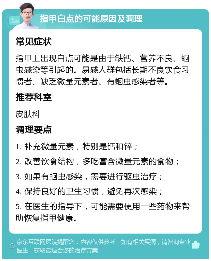 指甲白点的可能原因及调理 常见症状 指甲上出现白点可能是由于缺钙、营养不良、蛔虫感染等引起的。易感人群包括长期不良饮食习惯者、缺乏微量元素者、有蛔虫感染者等。 推荐科室 皮肤科 调理要点 1. 补充微量元素，特别是钙和锌； 2. 改善饮食结构，多吃富含微量元素的食物； 3. 如果有蛔虫感染，需要进行驱虫治疗； 4. 保持良好的卫生习惯，避免再次感染； 5. 在医生的指导下，可能需要使用一些药物来帮助恢复指甲健康。