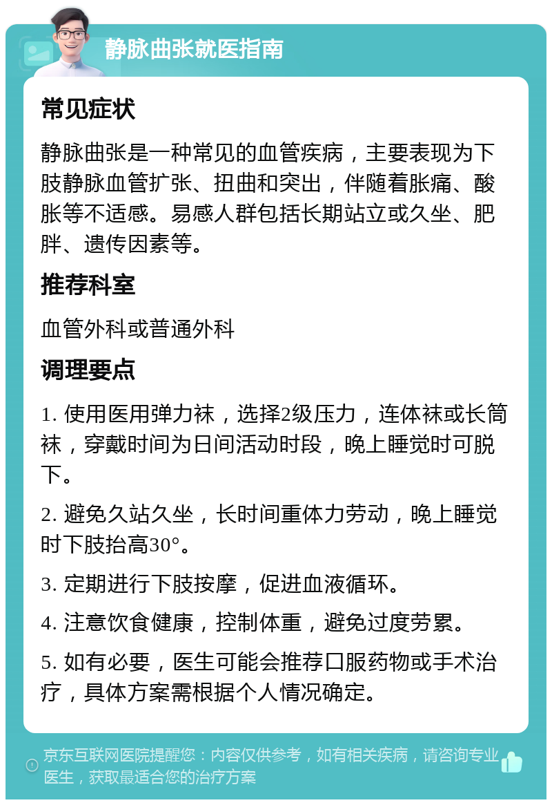 静脉曲张就医指南 常见症状 静脉曲张是一种常见的血管疾病，主要表现为下肢静脉血管扩张、扭曲和突出，伴随着胀痛、酸胀等不适感。易感人群包括长期站立或久坐、肥胖、遗传因素等。 推荐科室 血管外科或普通外科 调理要点 1. 使用医用弹力袜，选择2级压力，连体袜或长筒袜，穿戴时间为日间活动时段，晚上睡觉时可脱下。 2. 避免久站久坐，长时间重体力劳动，晚上睡觉时下肢抬高30°。 3. 定期进行下肢按摩，促进血液循环。 4. 注意饮食健康，控制体重，避免过度劳累。 5. 如有必要，医生可能会推荐口服药物或手术治疗，具体方案需根据个人情况确定。