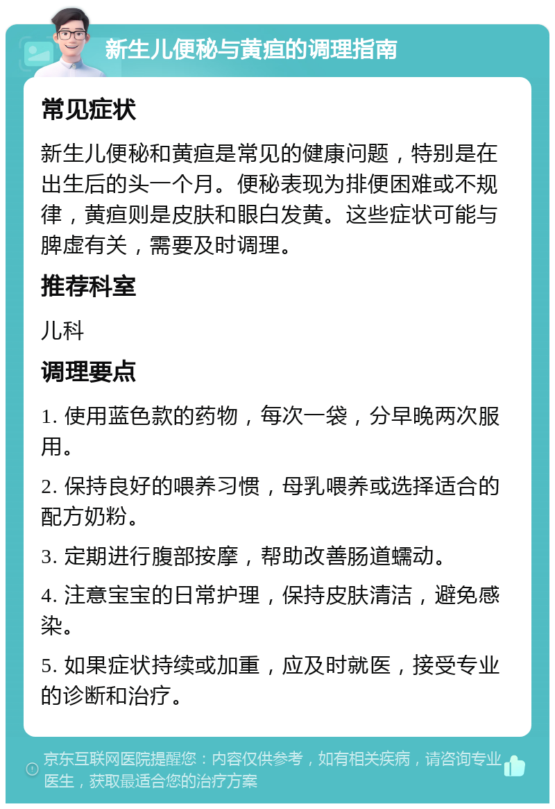 新生儿便秘与黄疸的调理指南 常见症状 新生儿便秘和黄疸是常见的健康问题，特别是在出生后的头一个月。便秘表现为排便困难或不规律，黄疸则是皮肤和眼白发黄。这些症状可能与脾虚有关，需要及时调理。 推荐科室 儿科 调理要点 1. 使用蓝色款的药物，每次一袋，分早晚两次服用。 2. 保持良好的喂养习惯，母乳喂养或选择适合的配方奶粉。 3. 定期进行腹部按摩，帮助改善肠道蠕动。 4. 注意宝宝的日常护理，保持皮肤清洁，避免感染。 5. 如果症状持续或加重，应及时就医，接受专业的诊断和治疗。