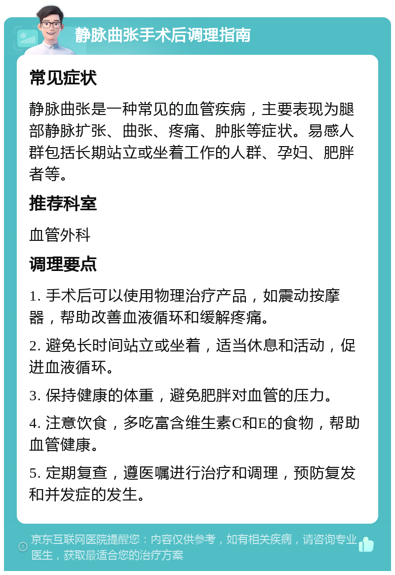 静脉曲张手术后调理指南 常见症状 静脉曲张是一种常见的血管疾病，主要表现为腿部静脉扩张、曲张、疼痛、肿胀等症状。易感人群包括长期站立或坐着工作的人群、孕妇、肥胖者等。 推荐科室 血管外科 调理要点 1. 手术后可以使用物理治疗产品，如震动按摩器，帮助改善血液循环和缓解疼痛。 2. 避免长时间站立或坐着，适当休息和活动，促进血液循环。 3. 保持健康的体重，避免肥胖对血管的压力。 4. 注意饮食，多吃富含维生素C和E的食物，帮助血管健康。 5. 定期复查，遵医嘱进行治疗和调理，预防复发和并发症的发生。