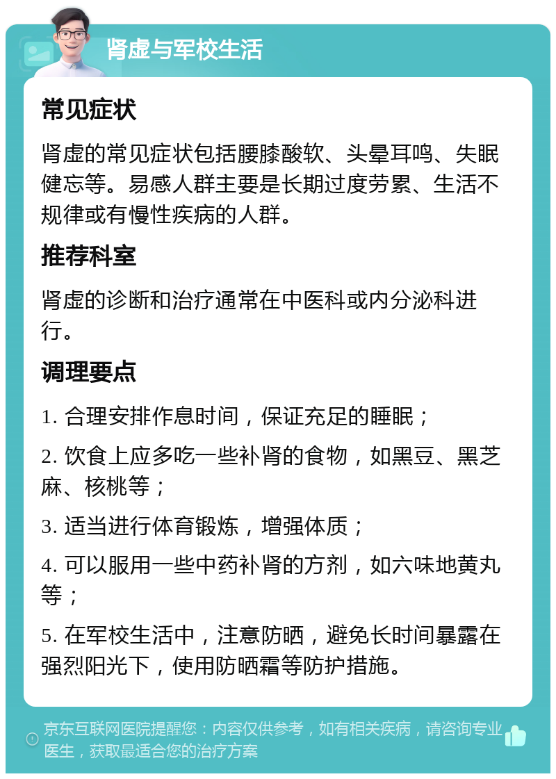 肾虚与军校生活 常见症状 肾虚的常见症状包括腰膝酸软、头晕耳鸣、失眠健忘等。易感人群主要是长期过度劳累、生活不规律或有慢性疾病的人群。 推荐科室 肾虚的诊断和治疗通常在中医科或内分泌科进行。 调理要点 1. 合理安排作息时间，保证充足的睡眠； 2. 饮食上应多吃一些补肾的食物，如黑豆、黑芝麻、核桃等； 3. 适当进行体育锻炼，增强体质； 4. 可以服用一些中药补肾的方剂，如六味地黄丸等； 5. 在军校生活中，注意防晒，避免长时间暴露在强烈阳光下，使用防晒霜等防护措施。