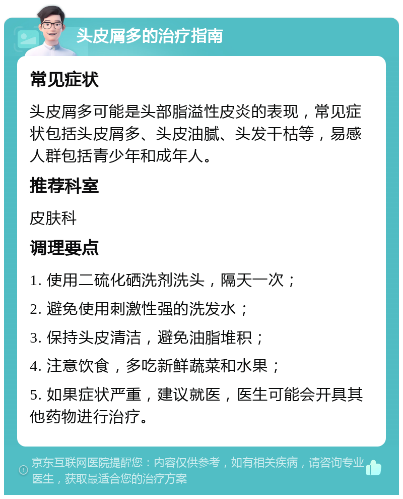 头皮屑多的治疗指南 常见症状 头皮屑多可能是头部脂溢性皮炎的表现，常见症状包括头皮屑多、头皮油腻、头发干枯等，易感人群包括青少年和成年人。 推荐科室 皮肤科 调理要点 1. 使用二硫化硒洗剂洗头，隔天一次； 2. 避免使用刺激性强的洗发水； 3. 保持头皮清洁，避免油脂堆积； 4. 注意饮食，多吃新鲜蔬菜和水果； 5. 如果症状严重，建议就医，医生可能会开具其他药物进行治疗。