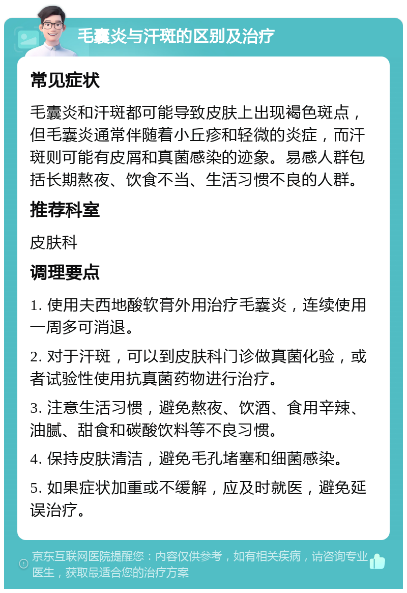 毛囊炎与汗斑的区别及治疗 常见症状 毛囊炎和汗斑都可能导致皮肤上出现褐色斑点，但毛囊炎通常伴随着小丘疹和轻微的炎症，而汗斑则可能有皮屑和真菌感染的迹象。易感人群包括长期熬夜、饮食不当、生活习惯不良的人群。 推荐科室 皮肤科 调理要点 1. 使用夫西地酸软膏外用治疗毛囊炎，连续使用一周多可消退。 2. 对于汗斑，可以到皮肤科门诊做真菌化验，或者试验性使用抗真菌药物进行治疗。 3. 注意生活习惯，避免熬夜、饮酒、食用辛辣、油腻、甜食和碳酸饮料等不良习惯。 4. 保持皮肤清洁，避免毛孔堵塞和细菌感染。 5. 如果症状加重或不缓解，应及时就医，避免延误治疗。