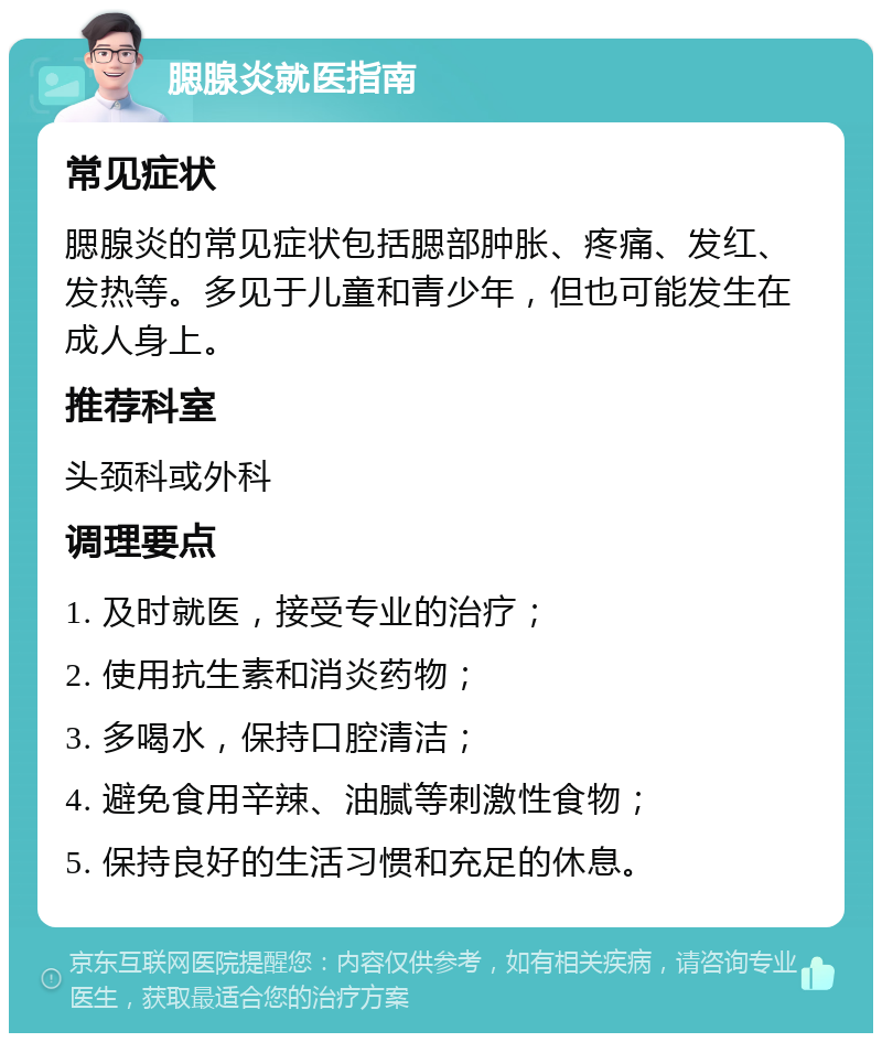 腮腺炎就医指南 常见症状 腮腺炎的常见症状包括腮部肿胀、疼痛、发红、发热等。多见于儿童和青少年，但也可能发生在成人身上。 推荐科室 头颈科或外科 调理要点 1. 及时就医，接受专业的治疗； 2. 使用抗生素和消炎药物； 3. 多喝水，保持口腔清洁； 4. 避免食用辛辣、油腻等刺激性食物； 5. 保持良好的生活习惯和充足的休息。