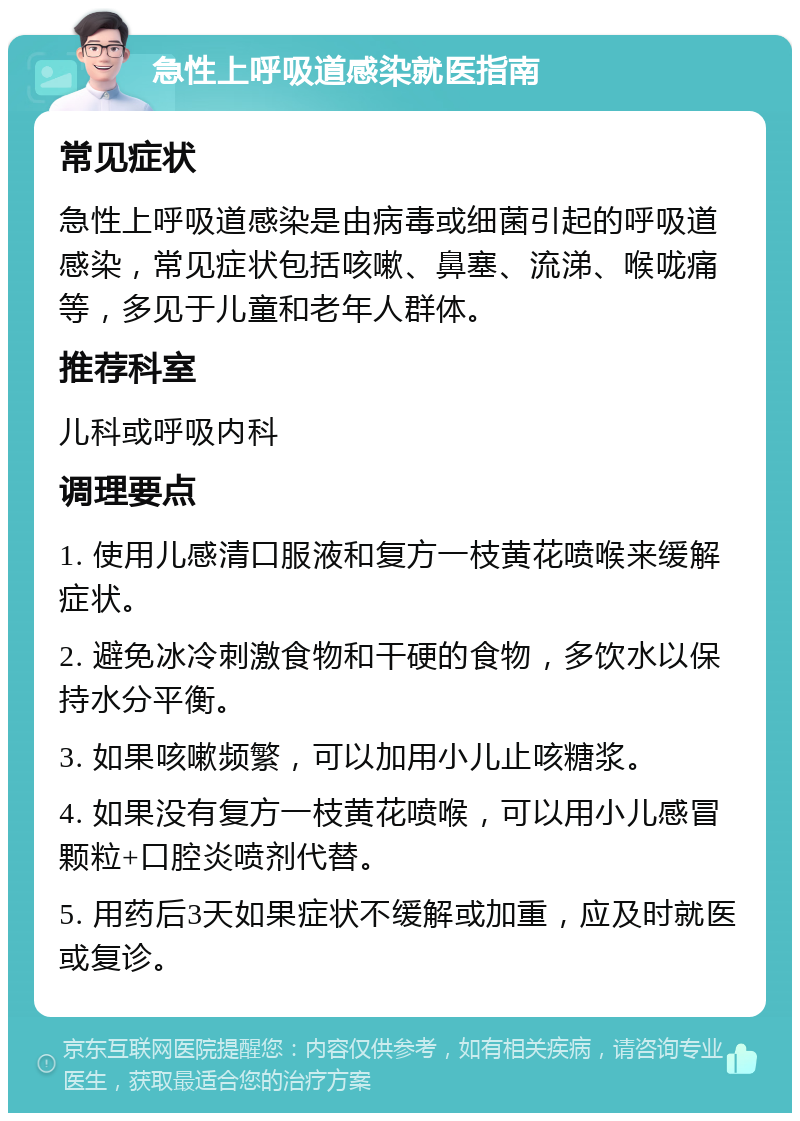 急性上呼吸道感染就医指南 常见症状 急性上呼吸道感染是由病毒或细菌引起的呼吸道感染，常见症状包括咳嗽、鼻塞、流涕、喉咙痛等，多见于儿童和老年人群体。 推荐科室 儿科或呼吸内科 调理要点 1. 使用儿感清口服液和复方一枝黄花喷喉来缓解症状。 2. 避免冰冷刺激食物和干硬的食物，多饮水以保持水分平衡。 3. 如果咳嗽频繁，可以加用小儿止咳糖浆。 4. 如果没有复方一枝黄花喷喉，可以用小儿感冒颗粒+口腔炎喷剂代替。 5. 用药后3天如果症状不缓解或加重，应及时就医或复诊。