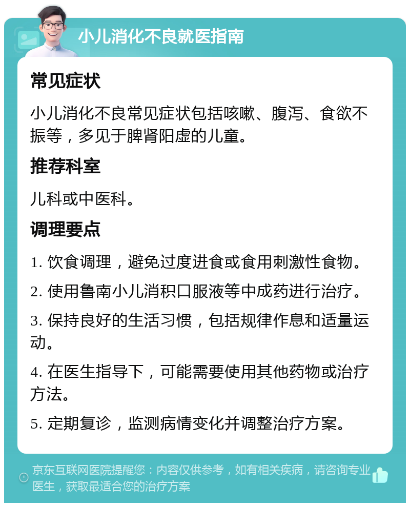 小儿消化不良就医指南 常见症状 小儿消化不良常见症状包括咳嗽、腹泻、食欲不振等，多见于脾肾阳虚的儿童。 推荐科室 儿科或中医科。 调理要点 1. 饮食调理，避免过度进食或食用刺激性食物。 2. 使用鲁南小儿消积口服液等中成药进行治疗。 3. 保持良好的生活习惯，包括规律作息和适量运动。 4. 在医生指导下，可能需要使用其他药物或治疗方法。 5. 定期复诊，监测病情变化并调整治疗方案。