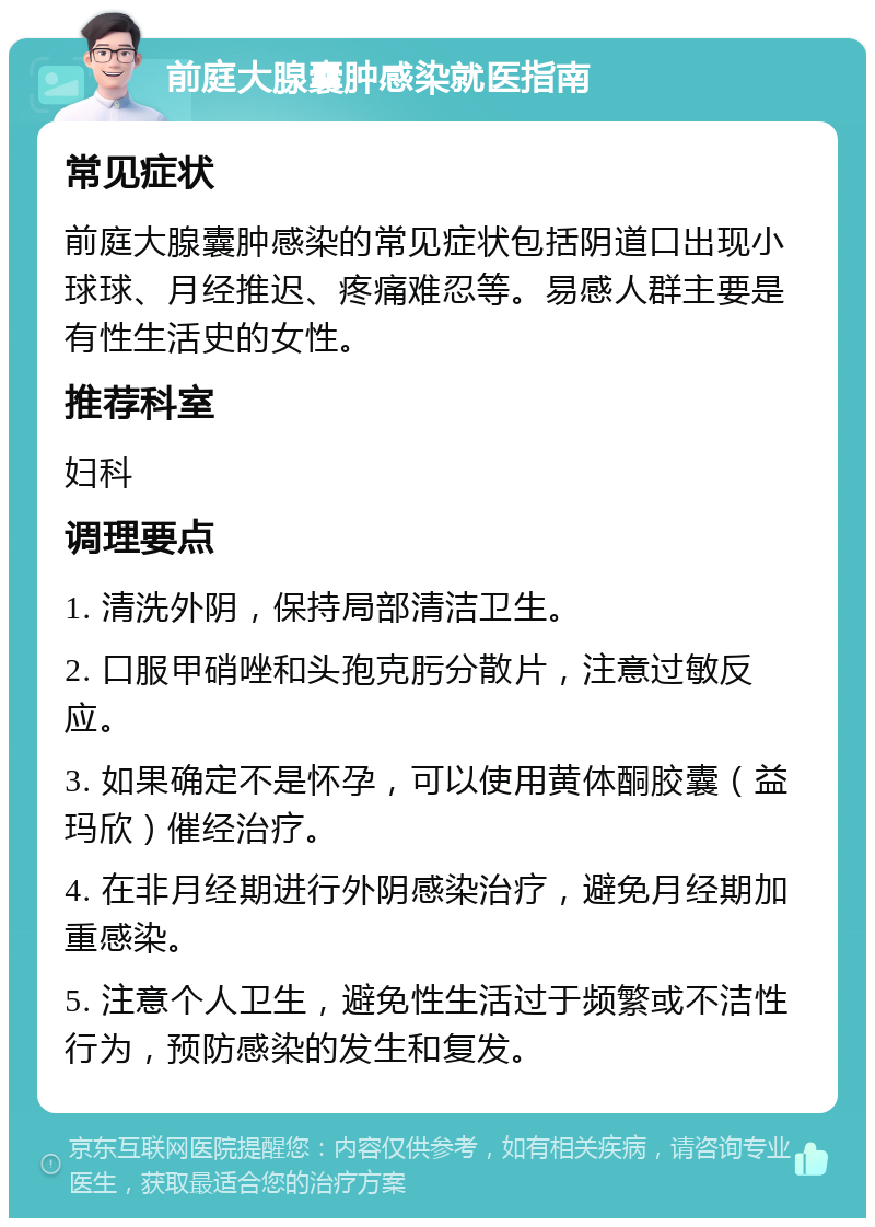 前庭大腺囊肿感染就医指南 常见症状 前庭大腺囊肿感染的常见症状包括阴道口出现小球球、月经推迟、疼痛难忍等。易感人群主要是有性生活史的女性。 推荐科室 妇科 调理要点 1. 清洗外阴，保持局部清洁卫生。 2. 口服甲硝唑和头孢克肟分散片，注意过敏反应。 3. 如果确定不是怀孕，可以使用黄体酮胶囊（益玛欣）催经治疗。 4. 在非月经期进行外阴感染治疗，避免月经期加重感染。 5. 注意个人卫生，避免性生活过于频繁或不洁性行为，预防感染的发生和复发。