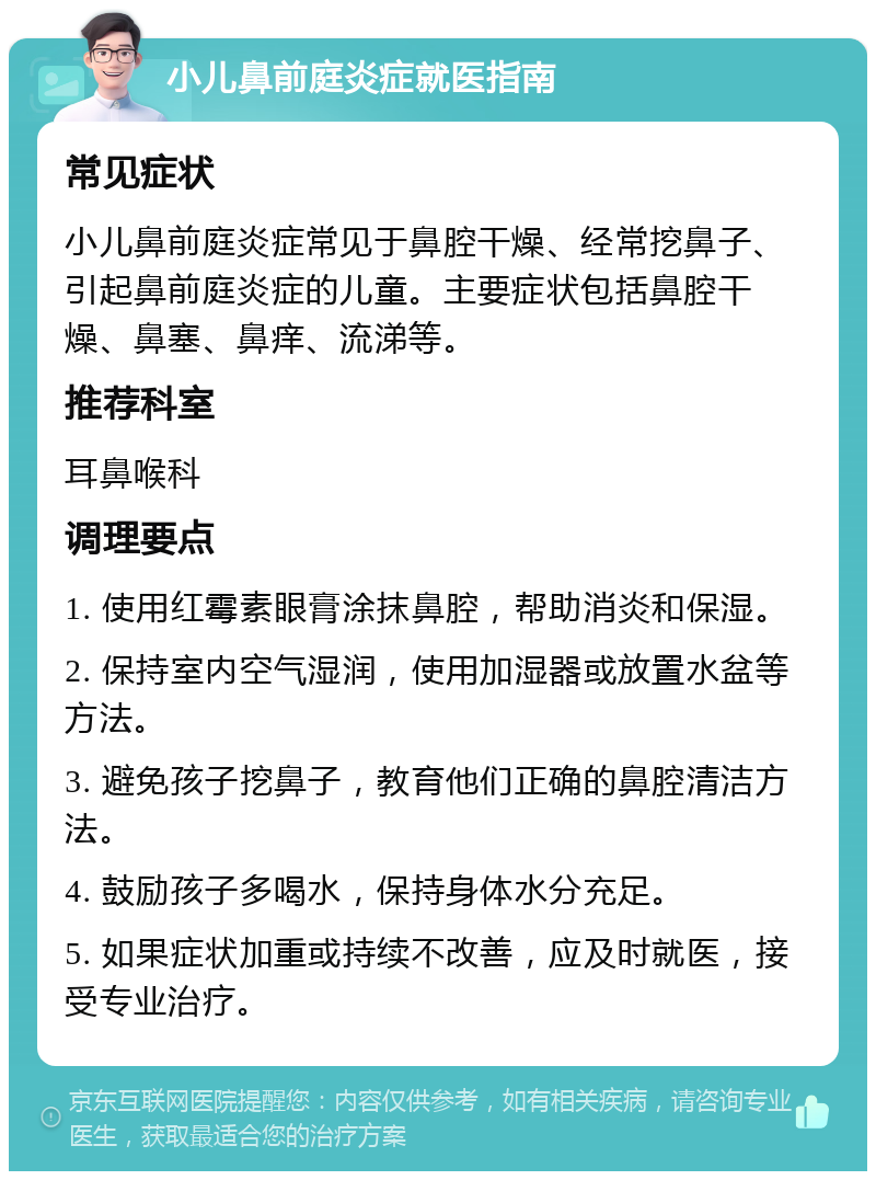 小儿鼻前庭炎症就医指南 常见症状 小儿鼻前庭炎症常见于鼻腔干燥、经常挖鼻子、引起鼻前庭炎症的儿童。主要症状包括鼻腔干燥、鼻塞、鼻痒、流涕等。 推荐科室 耳鼻喉科 调理要点 1. 使用红霉素眼膏涂抹鼻腔，帮助消炎和保湿。 2. 保持室内空气湿润，使用加湿器或放置水盆等方法。 3. 避免孩子挖鼻子，教育他们正确的鼻腔清洁方法。 4. 鼓励孩子多喝水，保持身体水分充足。 5. 如果症状加重或持续不改善，应及时就医，接受专业治疗。