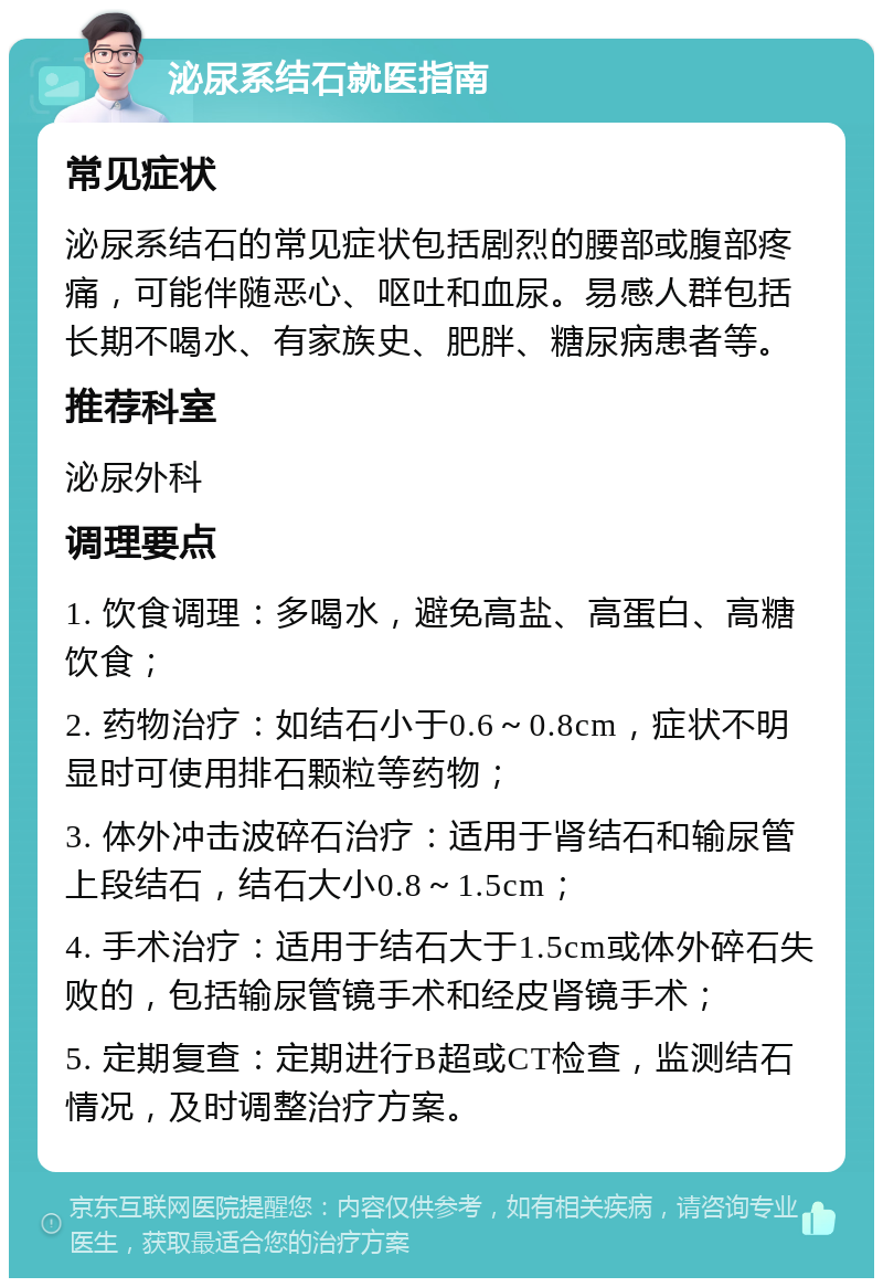 泌尿系结石就医指南 常见症状 泌尿系结石的常见症状包括剧烈的腰部或腹部疼痛，可能伴随恶心、呕吐和血尿。易感人群包括长期不喝水、有家族史、肥胖、糖尿病患者等。 推荐科室 泌尿外科 调理要点 1. 饮食调理：多喝水，避免高盐、高蛋白、高糖饮食； 2. 药物治疗：如结石小于0.6～0.8cm，症状不明显时可使用排石颗粒等药物； 3. 体外冲击波碎石治疗：适用于肾结石和输尿管上段结石，结石大小0.8～1.5cm； 4. 手术治疗：适用于结石大于1.5cm或体外碎石失败的，包括输尿管镜手术和经皮肾镜手术； 5. 定期复查：定期进行B超或CT检查，监测结石情况，及时调整治疗方案。