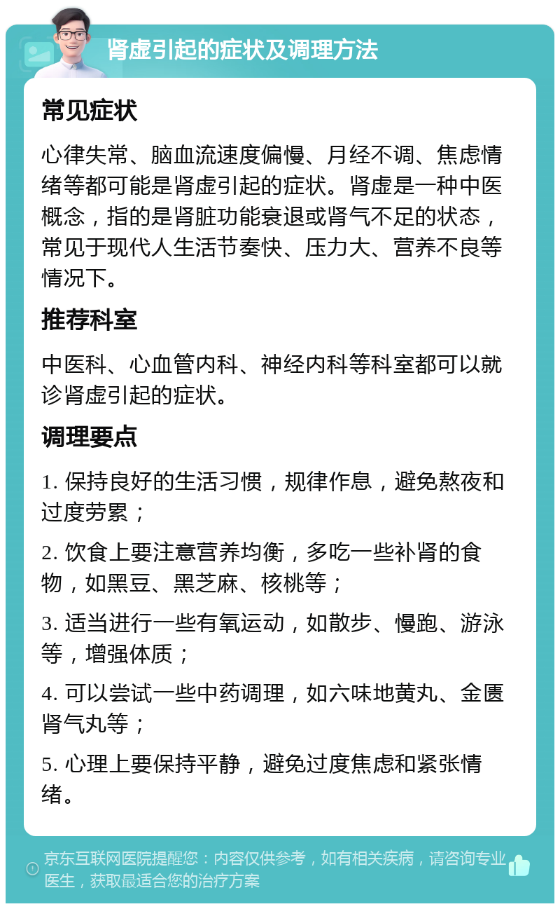 肾虚引起的症状及调理方法 常见症状 心律失常、脑血流速度偏慢、月经不调、焦虑情绪等都可能是肾虚引起的症状。肾虚是一种中医概念，指的是肾脏功能衰退或肾气不足的状态，常见于现代人生活节奏快、压力大、营养不良等情况下。 推荐科室 中医科、心血管内科、神经内科等科室都可以就诊肾虚引起的症状。 调理要点 1. 保持良好的生活习惯，规律作息，避免熬夜和过度劳累； 2. 饮食上要注意营养均衡，多吃一些补肾的食物，如黑豆、黑芝麻、核桃等； 3. 适当进行一些有氧运动，如散步、慢跑、游泳等，增强体质； 4. 可以尝试一些中药调理，如六味地黄丸、金匮肾气丸等； 5. 心理上要保持平静，避免过度焦虑和紧张情绪。