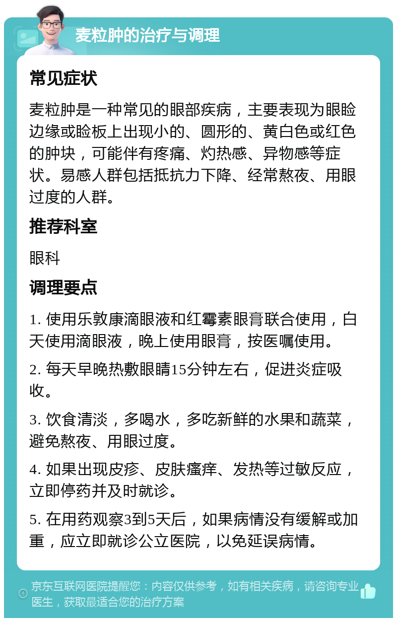 麦粒肿的治疗与调理 常见症状 麦粒肿是一种常见的眼部疾病，主要表现为眼睑边缘或睑板上出现小的、圆形的、黄白色或红色的肿块，可能伴有疼痛、灼热感、异物感等症状。易感人群包括抵抗力下降、经常熬夜、用眼过度的人群。 推荐科室 眼科 调理要点 1. 使用乐敦康滴眼液和红霉素眼膏联合使用，白天使用滴眼液，晚上使用眼膏，按医嘱使用。 2. 每天早晚热敷眼睛15分钟左右，促进炎症吸收。 3. 饮食清淡，多喝水，多吃新鲜的水果和蔬菜，避免熬夜、用眼过度。 4. 如果出现皮疹、皮肤瘙痒、发热等过敏反应，立即停药并及时就诊。 5. 在用药观察3到5天后，如果病情没有缓解或加重，应立即就诊公立医院，以免延误病情。