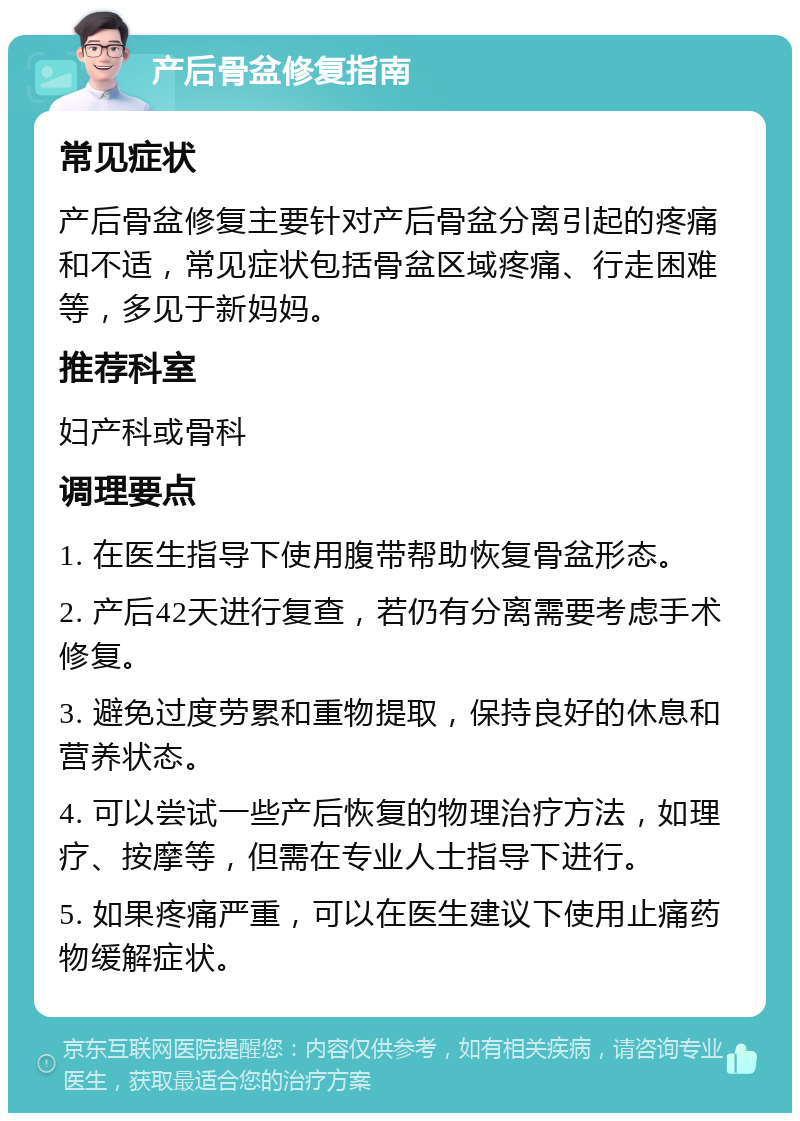 产后骨盆修复指南 常见症状 产后骨盆修复主要针对产后骨盆分离引起的疼痛和不适，常见症状包括骨盆区域疼痛、行走困难等，多见于新妈妈。 推荐科室 妇产科或骨科 调理要点 1. 在医生指导下使用腹带帮助恢复骨盆形态。 2. 产后42天进行复查，若仍有分离需要考虑手术修复。 3. 避免过度劳累和重物提取，保持良好的休息和营养状态。 4. 可以尝试一些产后恢复的物理治疗方法，如理疗、按摩等，但需在专业人士指导下进行。 5. 如果疼痛严重，可以在医生建议下使用止痛药物缓解症状。