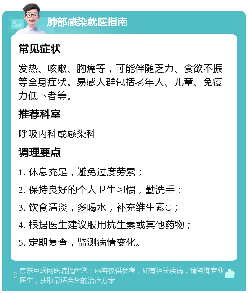 肺部感染就医指南 常见症状 发热、咳嗽、胸痛等，可能伴随乏力、食欲不振等全身症状。易感人群包括老年人、儿童、免疫力低下者等。 推荐科室 呼吸内科或感染科 调理要点 1. 休息充足，避免过度劳累； 2. 保持良好的个人卫生习惯，勤洗手； 3. 饮食清淡，多喝水，补充维生素C； 4. 根据医生建议服用抗生素或其他药物； 5. 定期复查，监测病情变化。