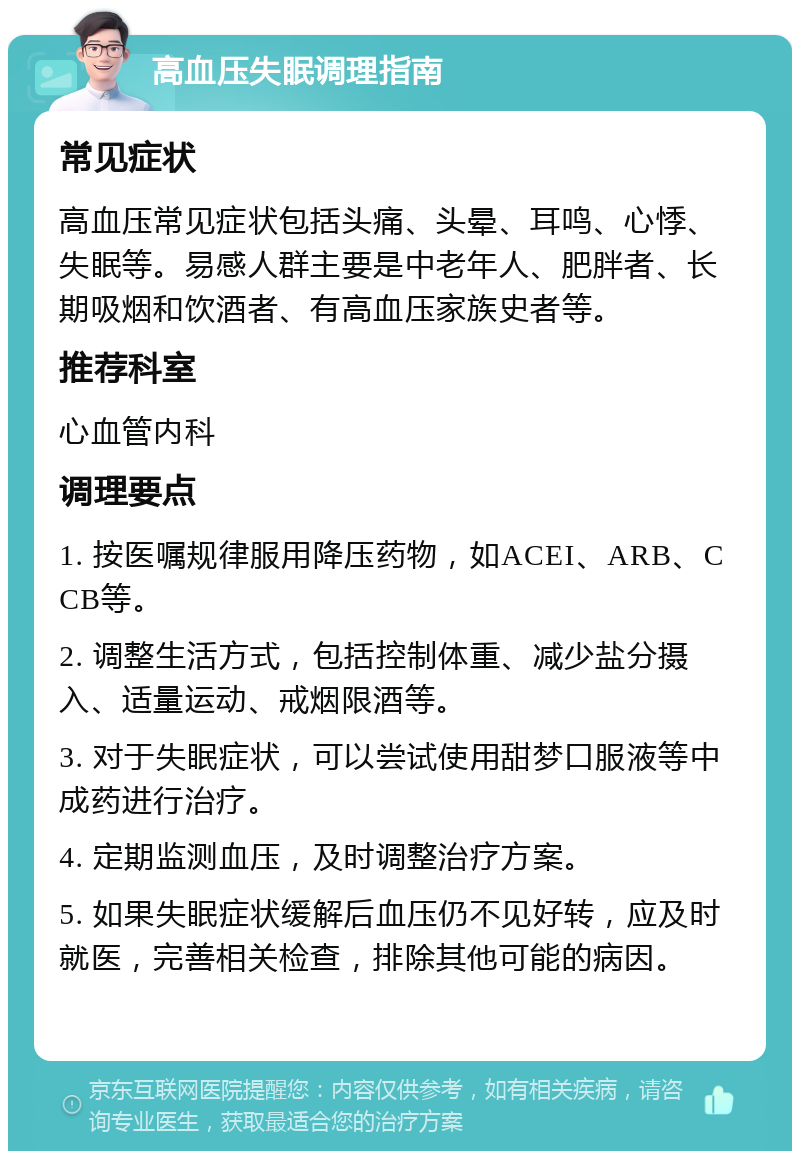 高血压失眠调理指南 常见症状 高血压常见症状包括头痛、头晕、耳鸣、心悸、失眠等。易感人群主要是中老年人、肥胖者、长期吸烟和饮酒者、有高血压家族史者等。 推荐科室 心血管内科 调理要点 1. 按医嘱规律服用降压药物，如ACEI、ARB、CCB等。 2. 调整生活方式，包括控制体重、减少盐分摄入、适量运动、戒烟限酒等。 3. 对于失眠症状，可以尝试使用甜梦口服液等中成药进行治疗。 4. 定期监测血压，及时调整治疗方案。 5. 如果失眠症状缓解后血压仍不见好转，应及时就医，完善相关检查，排除其他可能的病因。