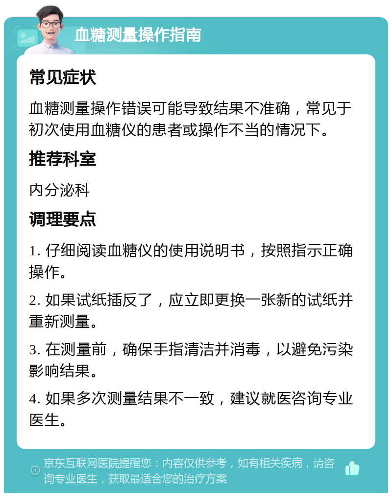 血糖测量操作指南 常见症状 血糖测量操作错误可能导致结果不准确，常见于初次使用血糖仪的患者或操作不当的情况下。 推荐科室 内分泌科 调理要点 1. 仔细阅读血糖仪的使用说明书，按照指示正确操作。 2. 如果试纸插反了，应立即更换一张新的试纸并重新测量。 3. 在测量前，确保手指清洁并消毒，以避免污染影响结果。 4. 如果多次测量结果不一致，建议就医咨询专业医生。