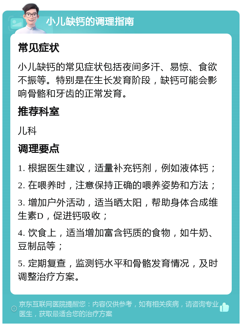 小儿缺钙的调理指南 常见症状 小儿缺钙的常见症状包括夜间多汗、易惊、食欲不振等。特别是在生长发育阶段，缺钙可能会影响骨骼和牙齿的正常发育。 推荐科室 儿科 调理要点 1. 根据医生建议，适量补充钙剂，例如液体钙； 2. 在喂养时，注意保持正确的喂养姿势和方法； 3. 增加户外活动，适当晒太阳，帮助身体合成维生素D，促进钙吸收； 4. 饮食上，适当增加富含钙质的食物，如牛奶、豆制品等； 5. 定期复查，监测钙水平和骨骼发育情况，及时调整治疗方案。