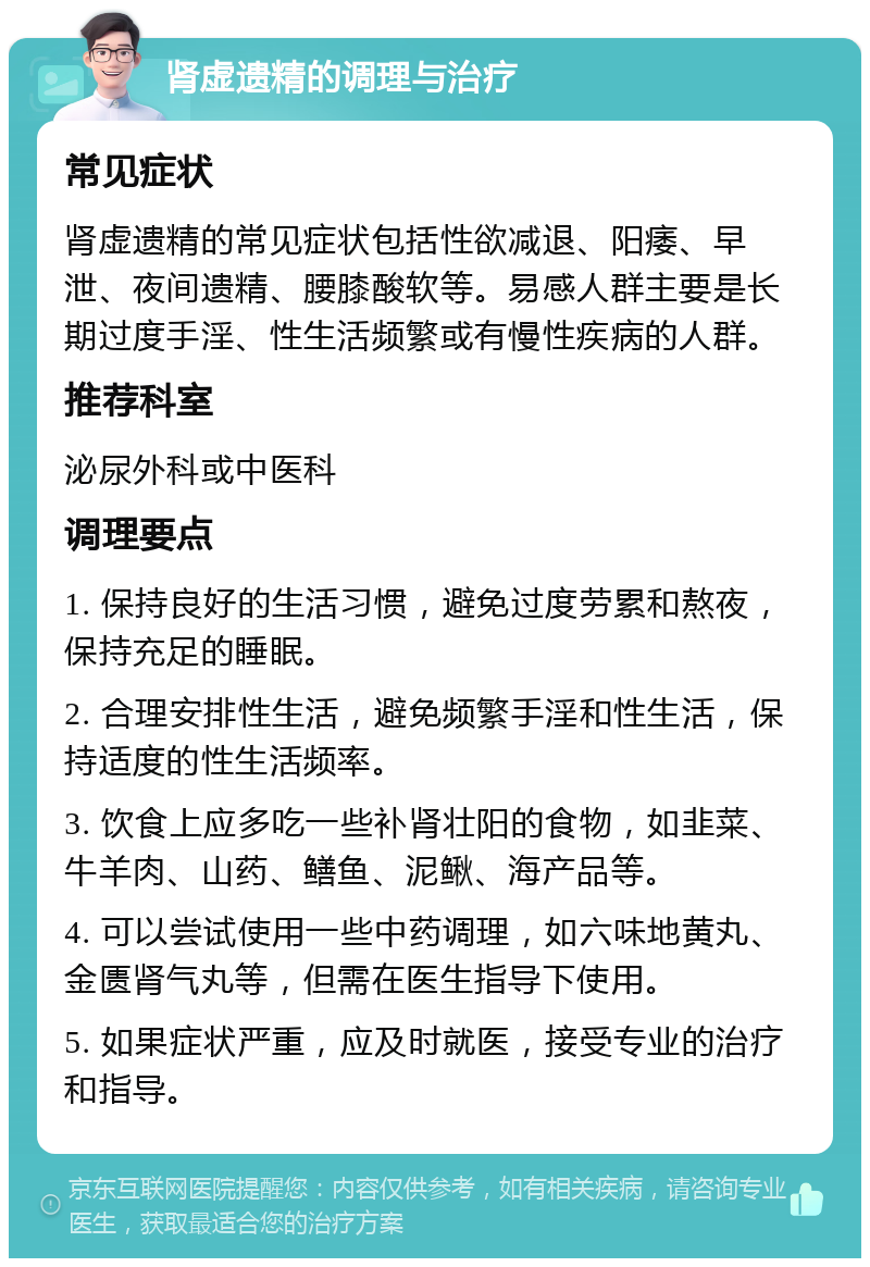 肾虚遗精的调理与治疗 常见症状 肾虚遗精的常见症状包括性欲减退、阳痿、早泄、夜间遗精、腰膝酸软等。易感人群主要是长期过度手淫、性生活频繁或有慢性疾病的人群。 推荐科室 泌尿外科或中医科 调理要点 1. 保持良好的生活习惯，避免过度劳累和熬夜，保持充足的睡眠。 2. 合理安排性生活，避免频繁手淫和性生活，保持适度的性生活频率。 3. 饮食上应多吃一些补肾壮阳的食物，如韭菜、牛羊肉、山药、鳝鱼、泥鳅、海产品等。 4. 可以尝试使用一些中药调理，如六味地黄丸、金匮肾气丸等，但需在医生指导下使用。 5. 如果症状严重，应及时就医，接受专业的治疗和指导。