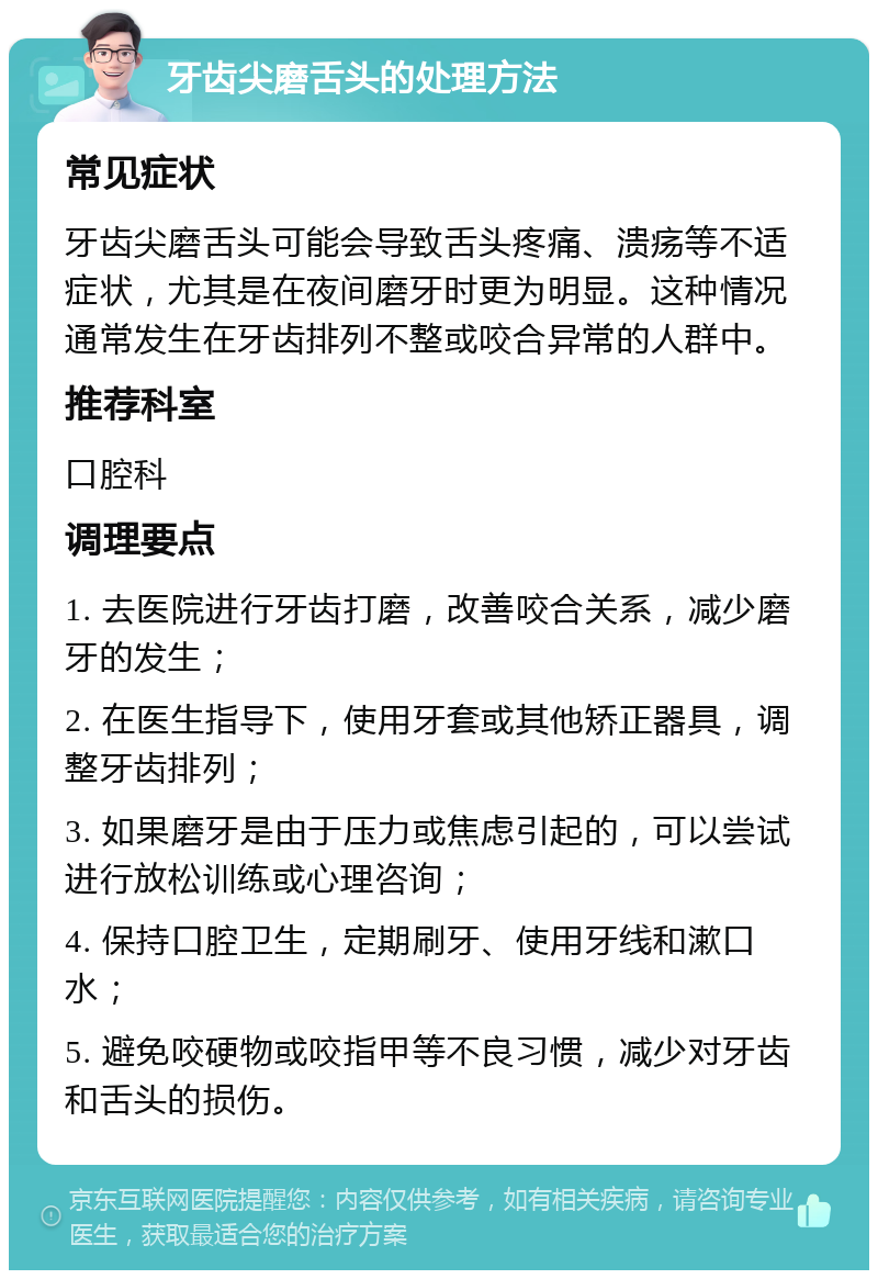 牙齿尖磨舌头的处理方法 常见症状 牙齿尖磨舌头可能会导致舌头疼痛、溃疡等不适症状，尤其是在夜间磨牙时更为明显。这种情况通常发生在牙齿排列不整或咬合异常的人群中。 推荐科室 口腔科 调理要点 1. 去医院进行牙齿打磨，改善咬合关系，减少磨牙的发生； 2. 在医生指导下，使用牙套或其他矫正器具，调整牙齿排列； 3. 如果磨牙是由于压力或焦虑引起的，可以尝试进行放松训练或心理咨询； 4. 保持口腔卫生，定期刷牙、使用牙线和漱口水； 5. 避免咬硬物或咬指甲等不良习惯，减少对牙齿和舌头的损伤。