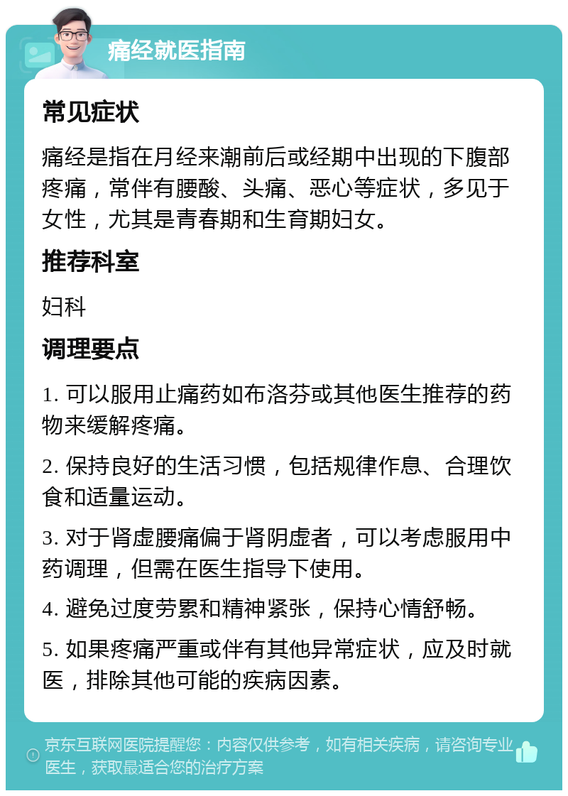 痛经就医指南 常见症状 痛经是指在月经来潮前后或经期中出现的下腹部疼痛，常伴有腰酸、头痛、恶心等症状，多见于女性，尤其是青春期和生育期妇女。 推荐科室 妇科 调理要点 1. 可以服用止痛药如布洛芬或其他医生推荐的药物来缓解疼痛。 2. 保持良好的生活习惯，包括规律作息、合理饮食和适量运动。 3. 对于肾虚腰痛偏于肾阴虚者，可以考虑服用中药调理，但需在医生指导下使用。 4. 避免过度劳累和精神紧张，保持心情舒畅。 5. 如果疼痛严重或伴有其他异常症状，应及时就医，排除其他可能的疾病因素。