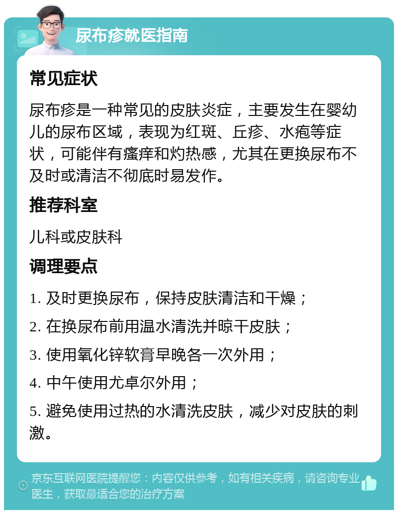 尿布疹就医指南 常见症状 尿布疹是一种常见的皮肤炎症，主要发生在婴幼儿的尿布区域，表现为红斑、丘疹、水疱等症状，可能伴有瘙痒和灼热感，尤其在更换尿布不及时或清洁不彻底时易发作。 推荐科室 儿科或皮肤科 调理要点 1. 及时更换尿布，保持皮肤清洁和干燥； 2. 在换尿布前用温水清洗并晾干皮肤； 3. 使用氧化锌软膏早晚各一次外用； 4. 中午使用尤卓尔外用； 5. 避免使用过热的水清洗皮肤，减少对皮肤的刺激。