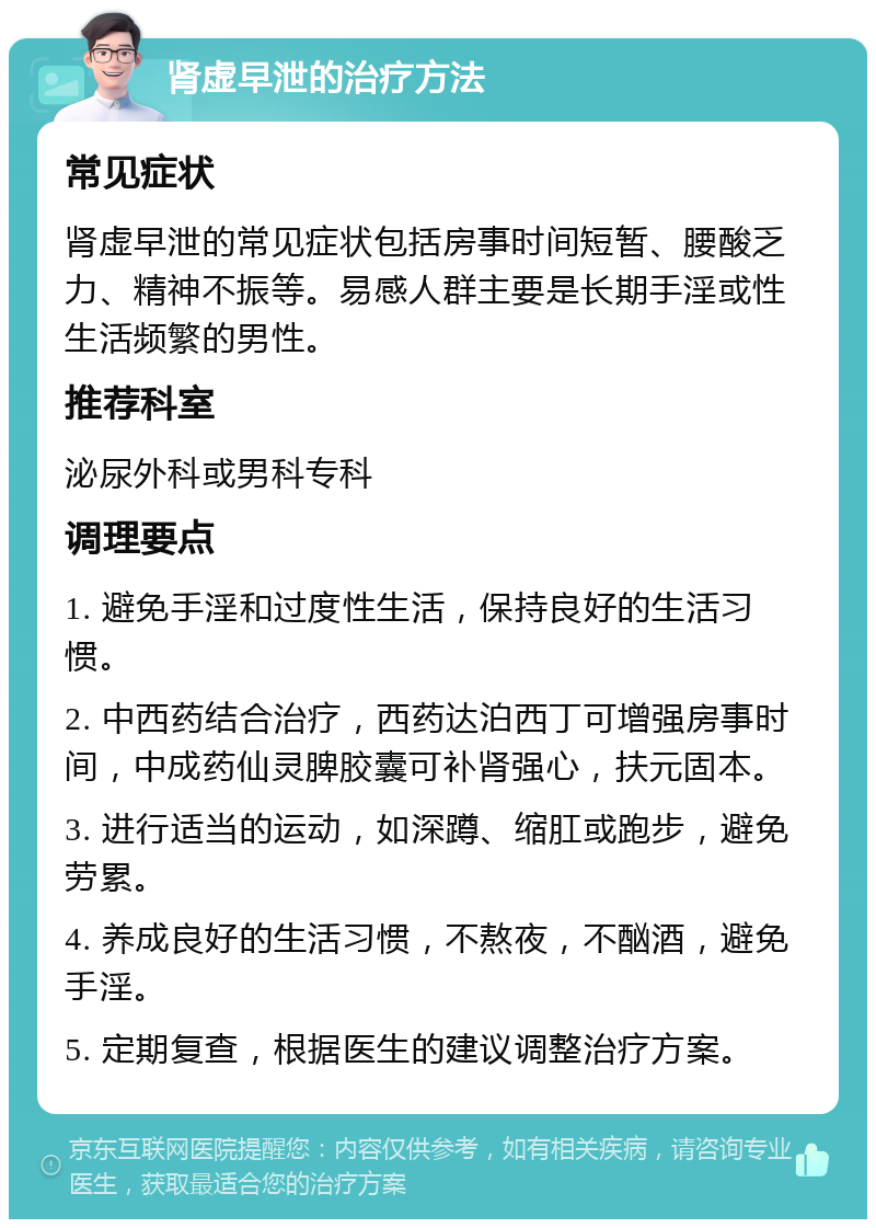 肾虚早泄的治疗方法 常见症状 肾虚早泄的常见症状包括房事时间短暂、腰酸乏力、精神不振等。易感人群主要是长期手淫或性生活频繁的男性。 推荐科室 泌尿外科或男科专科 调理要点 1. 避免手淫和过度性生活，保持良好的生活习惯。 2. 中西药结合治疗，西药达泊西丁可增强房事时间，中成药仙灵脾胶囊可补肾强心，扶元固本。 3. 进行适当的运动，如深蹲、缩肛或跑步，避免劳累。 4. 养成良好的生活习惯，不熬夜，不酗酒，避免手淫。 5. 定期复查，根据医生的建议调整治疗方案。