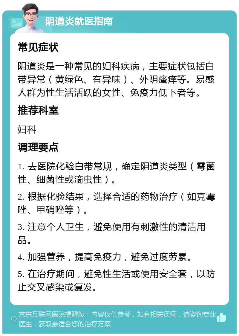 阴道炎就医指南 常见症状 阴道炎是一种常见的妇科疾病，主要症状包括白带异常（黄绿色、有异味）、外阴瘙痒等。易感人群为性生活活跃的女性、免疫力低下者等。 推荐科室 妇科 调理要点 1. 去医院化验白带常规，确定阴道炎类型（霉菌性、细菌性或滴虫性）。 2. 根据化验结果，选择合适的药物治疗（如克霉唑、甲硝唑等）。 3. 注意个人卫生，避免使用有刺激性的清洁用品。 4. 加强营养，提高免疫力，避免过度劳累。 5. 在治疗期间，避免性生活或使用安全套，以防止交叉感染或复发。