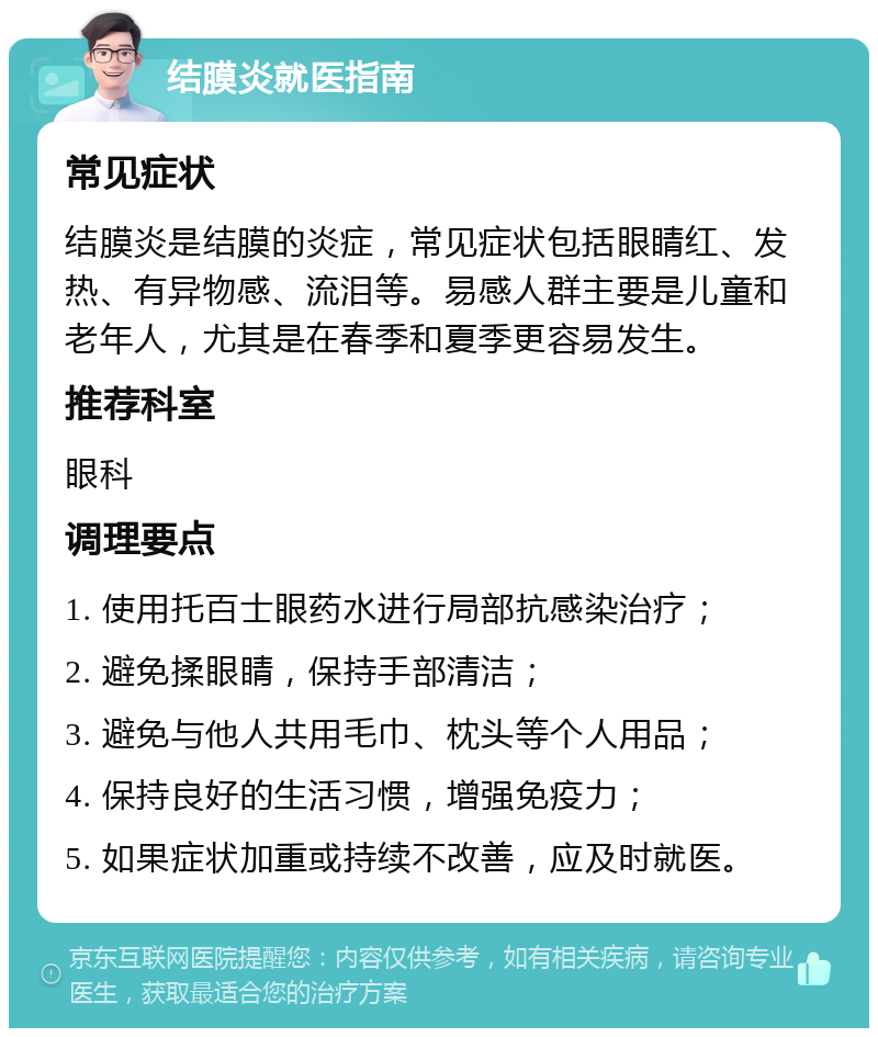 结膜炎就医指南 常见症状 结膜炎是结膜的炎症，常见症状包括眼睛红、发热、有异物感、流泪等。易感人群主要是儿童和老年人，尤其是在春季和夏季更容易发生。 推荐科室 眼科 调理要点 1. 使用托百士眼药水进行局部抗感染治疗； 2. 避免揉眼睛，保持手部清洁； 3. 避免与他人共用毛巾、枕头等个人用品； 4. 保持良好的生活习惯，增强免疫力； 5. 如果症状加重或持续不改善，应及时就医。