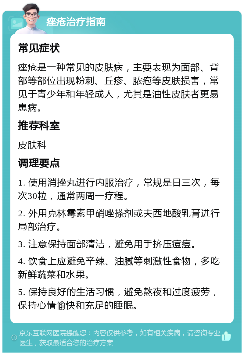 痤疮治疗指南 常见症状 痤疮是一种常见的皮肤病，主要表现为面部、背部等部位出现粉刺、丘疹、脓疱等皮肤损害，常见于青少年和年轻成人，尤其是油性皮肤者更易患病。 推荐科室 皮肤科 调理要点 1. 使用消挫丸进行内服治疗，常规是日三次，每次30粒，通常两周一疗程。 2. 外用克林霉素甲硝唑搽剂或夫西地酸乳膏进行局部治疗。 3. 注意保持面部清洁，避免用手挤压痘痘。 4. 饮食上应避免辛辣、油腻等刺激性食物，多吃新鲜蔬菜和水果。 5. 保持良好的生活习惯，避免熬夜和过度疲劳，保持心情愉快和充足的睡眠。