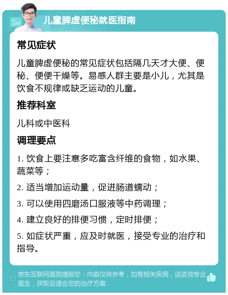 儿童脾虚便秘就医指南 常见症状 儿童脾虚便秘的常见症状包括隔几天才大便、便秘、便便干燥等。易感人群主要是小儿，尤其是饮食不规律或缺乏运动的儿童。 推荐科室 儿科或中医科 调理要点 1. 饮食上要注意多吃富含纤维的食物，如水果、蔬菜等； 2. 适当增加运动量，促进肠道蠕动； 3. 可以使用四磨汤口服液等中药调理； 4. 建立良好的排便习惯，定时排便； 5. 如症状严重，应及时就医，接受专业的治疗和指导。