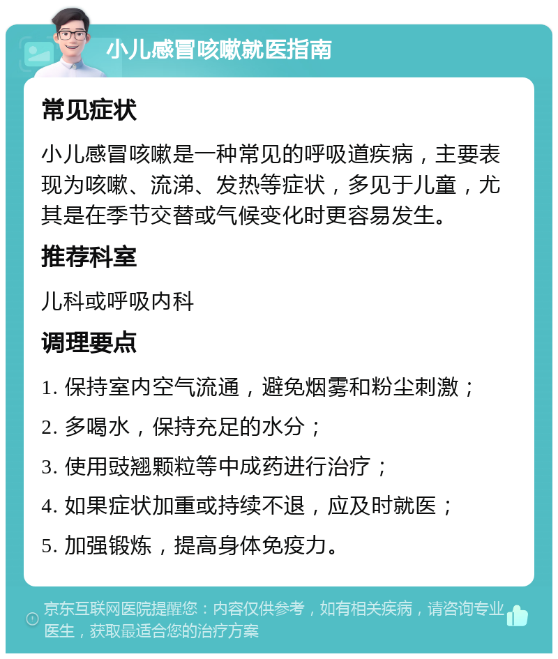 小儿感冒咳嗽就医指南 常见症状 小儿感冒咳嗽是一种常见的呼吸道疾病，主要表现为咳嗽、流涕、发热等症状，多见于儿童，尤其是在季节交替或气候变化时更容易发生。 推荐科室 儿科或呼吸内科 调理要点 1. 保持室内空气流通，避免烟雾和粉尘刺激； 2. 多喝水，保持充足的水分； 3. 使用豉翘颗粒等中成药进行治疗； 4. 如果症状加重或持续不退，应及时就医； 5. 加强锻炼，提高身体免疫力。